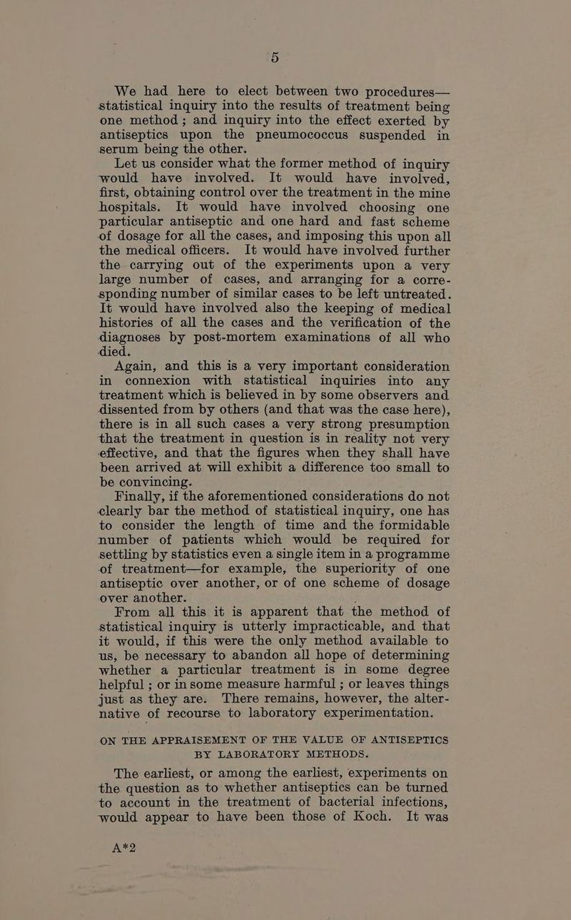 We had here to elect between two procedures— statistical inquiry into the results of treatment being one method ; and inquiry into the effect exerted by antiseptics upon the pneumococcus suspended in serum being the other. Let us consider what the former method of inquiry would have involved. It would have involved, first, obtaining control over the treatment in the mine hospitals. It would have involved choosing one particular antiseptic and one hard and fast scheme of dosage for all the cases, and imposing this upon all the medical officers. It would have involved further the carrying out of the experiments upon a very large number of cases, and arranging for a corre- sponding number of similar cases to be left untreated. It would have involved also the keeping of medical histories of all the cases and the verification of the diagnoses by post-mortem examinations of all who died. Again, and this is a very important consideration in connexion with statistical inquiries into any treatment which is believed in by some observers and dissented from by others (and that was the case here), there is in all such cases a very strong presumption that the treatment in question is in reality not very effective, and that the figures when they shall have been arrived at will exhibit a difference too small to be convincing. Finally, if the aforementioned considerations do not clearly bar the method of statistical inquiry, one has to consider the length of time and the formidable number of patients which would be required for settling by statistics even a single item in a programme of treatment—for example, the superiority of one antiseptic over another, or of one scheme of dosage over another. From all this it is apparent that the method of statistical inquiry is utterly impracticable, and that it would, if this were the only method available to us, be necessary to abandon all hope of determining whether a particular treatment is in some degree helpful ; or insome measure harmful ; or leaves things just as they are. There remains, however, the alter- native of recourse to laboratory experimentation. ON THE APPRAISEMENT OF THE VALUE OF ANTISEPTICS BY LABORATORY METHODS. The earliest, or among the earliest, experiments on the question as to whether antiseptics can be turned to account in the treatment of bacterial infections, would appear to have been those of Koch. It was Are