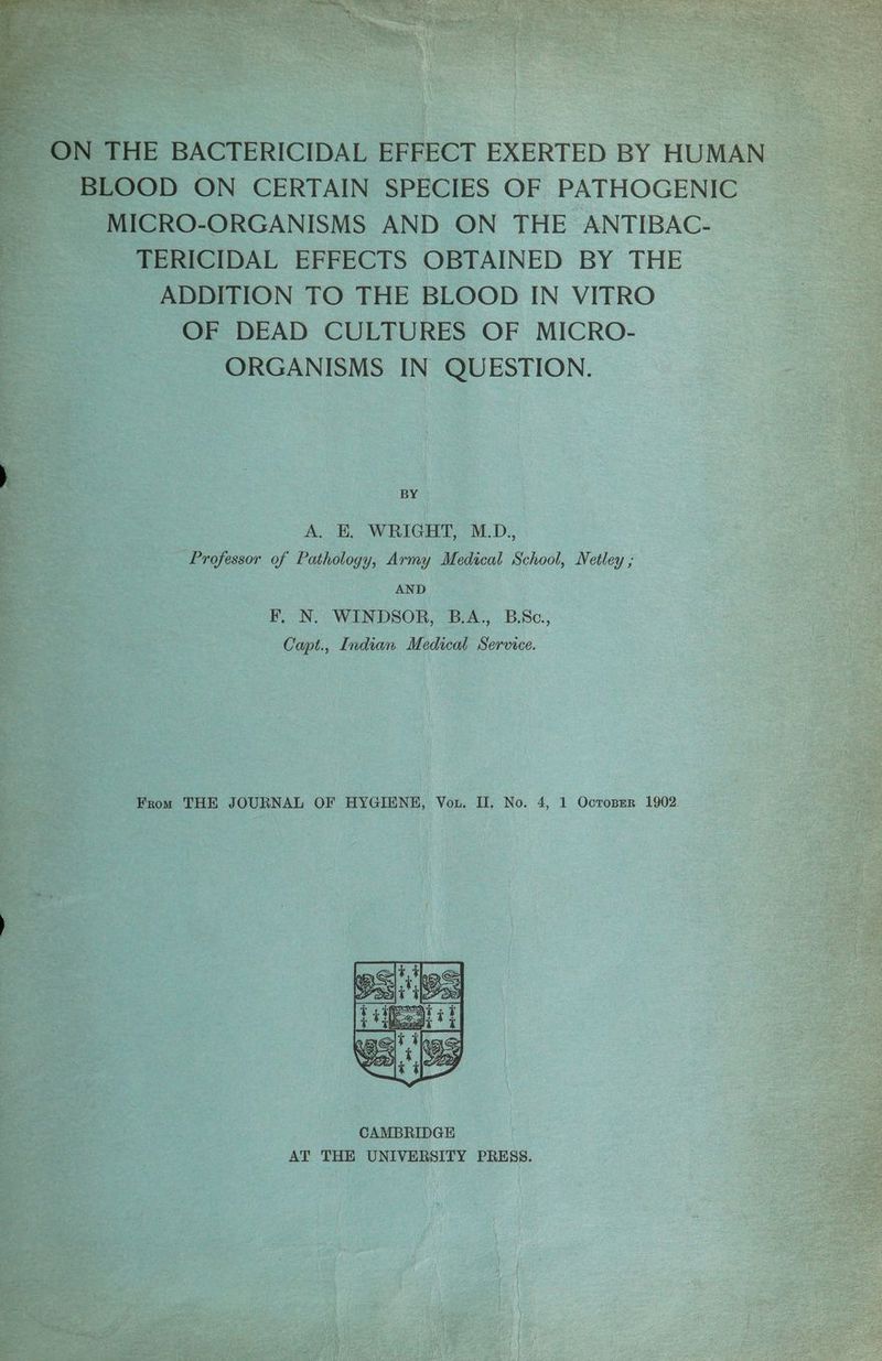 ee eer ON THE BACTERICIDAL EFFECT EXERTED BY HUMAN BLOOD ON CERTAIN SPECIES OF PATHOGENIC MICRO-ORGANISMS AND ON THE ANTIBAC- TERICIDAL EFFECTS OBTAINED BY THE ADDITION TO THE BLOOD IN VITRO OF DEAD CULTURES OF MICRO- ORGANISMS IN QUESTION. BY A. E. WRIGHT, M.D., Professor of Pathology, Army Medical School, Netley ; AND F, N. WINDSOR, B.A., B.Sc., Capt., Indian Medical Service. From THE JOURNAL OF HYGIENH, Vou. II. No. 4, 1 Octoprer 1902.