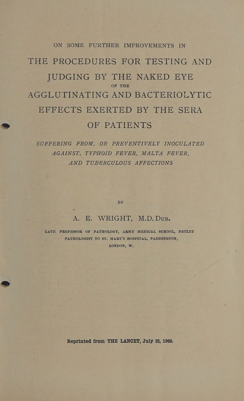 ON SOME FURTHER IMPROVEMENTS IN THE PROCEDURES FOR TESTING AND _ JUDGING BY THE NAKED EYE OF THE AGGLUTINATING AND BACTERIOLYTIC BrRPECIS EXERIED BY THE SERA rE AEEPN LS SUFFERING FROM, OR PREVENTIVELY INOCULATED AGAINST, TYPHOID FEVER, MALTA FEVER, AND TUBERCULOUS AFFECTIONS BY A. Ee.WRIGHT; -M.D. Dus. LATE PROFESSOR OF PATHOLOGY, ARMY MEDICAL SCHOOL, NETLEY PATHOLOGIST TO ST. MARY’S HOSPITAL, PADDINGTON, LONDON, Ww. Reprinted from THE LANCET, July 25, 1903.