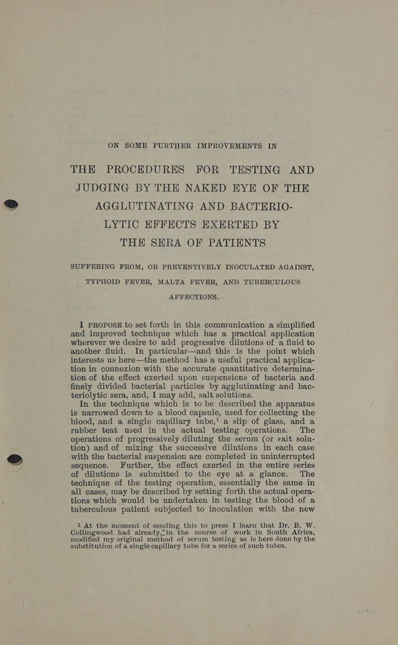 THE PROCEDURES FOR TESTING AND JUDGING BY THE NAKED EYE OF THE AGGLUTINATING AND BACTERIO- LYTIC EFFECTS EXERTED BY THE SERA OF PATIENTS SUFFERING FROM, OR PREVENTIVELY INOCULATED AGAINST, _ TYPHOID FEVER, MALTA FEVER, AND TUBERCULOUS AFFECTIONS. I PROPOSE to set forth in this communication a simplified and improved technique which has a practical application wherever we desire to add progressive dilutions of a fluid to another fluid. In particular—and this is the point which interests us here—the method has a useful practical applica- tion in connexion with the accurate quantitative determina- tion of the effect exerted upon suspensions of bacteria and finely divided bacterial particles by agglutinating and bac- teriolytic sera, and, I may add, salt solutions. In the technique which is to be described the apparatus is narrowed down to a blood capsule, used for collecting the blood, and a single capillary tube,' a slip of glass, and a rubber teat used in the actual testing operations. The operations of progressively diluting the serum (or salt solu- tion) and of mixing the successive dilutions in each case with the bacterial suspension are completed in uninterrupted sequence. Further, the effect exerted in the entire series of dilutions is submitted to the eye at a glance. The technique of the testing operation, essentially the same in all cases, may be described by setting forth the actual opera- tions which would be undertaken in testing the blood of a tuberculous patient subjected to inoculation with the new 1 At the moment of sending this to press I learn that Dr. B. W. Collingwood had already,?in the course of work in South Africa, modified my original method of serum testing as is here done by the substitution of a single capillary tube for a series of such tubes,
