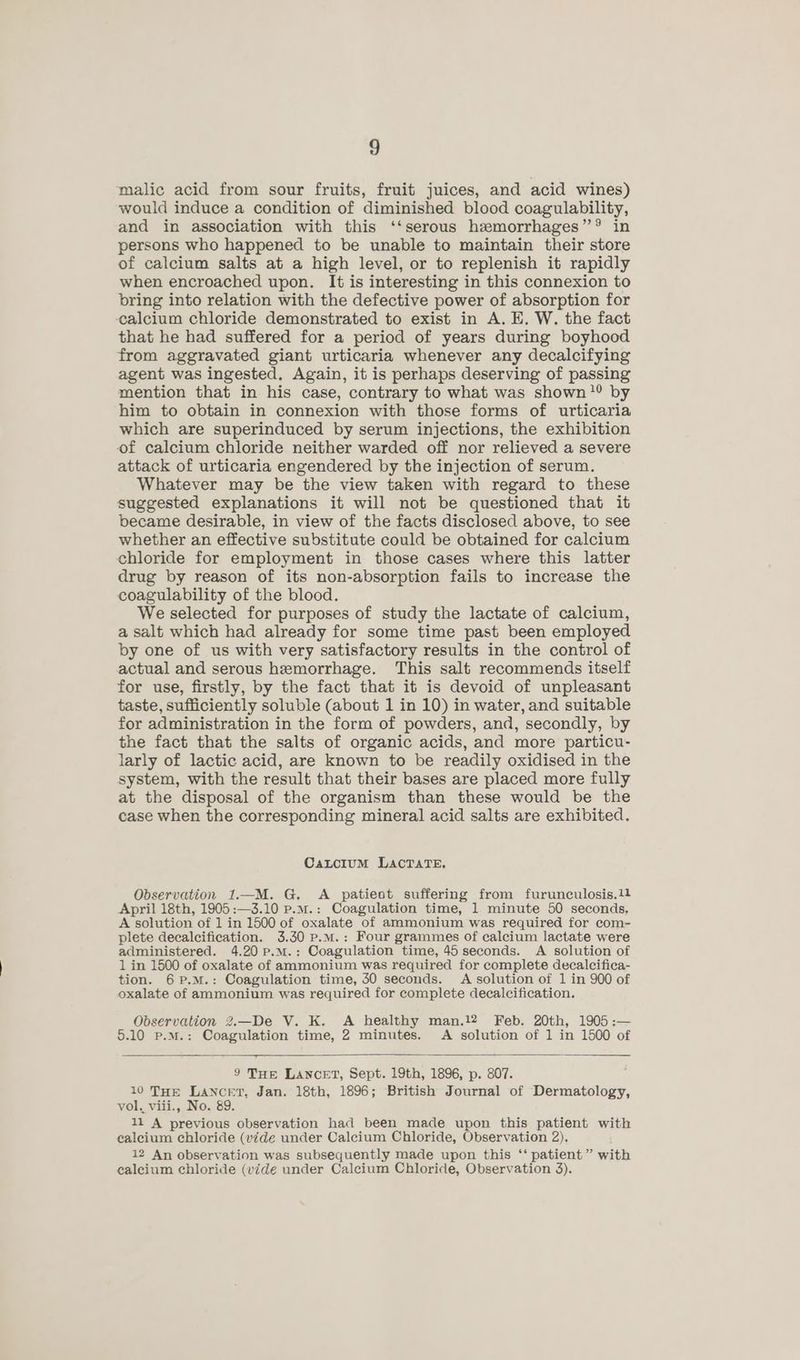 malic acid from sour fruits, fruit juices, and acid wines) would induce a condition of diminished blood coagulability, and in association with this ‘‘serous hemorrhages”? in persons who happened to be unable to maintain their store of calcium salts at a high level, or to replenish it rapidly when encroached upon. It is interesting in this connexion to bring into relation with the defective power of absorption for calcium chloride demonstrated to exist in A. E. W. the fact that he had suffered for a period of years during boyhood from aggravated giant urticaria whenever any decalcifying agent was ingested, Again, it is perhaps deserving of passing mention that in his case, contrary to what was shown ’?? by him to obtain in connexion with those forms of urticaria which are superinduced by serum injections, the exhibition of calcium chloride neither warded off nor relieved a severe attack of urticaria engendered by the injection of serum. Whatever may be the view taken with regard to these suggested explanations it will not be questioned that it became desirable, in view of the facts disclosed above, to see whether an effective substitute could be obtained for calcium chloride for employment in those cases where this latter drug by reason of its non-absorption fails to increase the coagulability of the blood. We selected for purposes of study the lactate of calcium, a salt which had already for some time past been employed by one of us with very satisfactory results in the control of actual and serous hemorrhage. This salt recommends itself for use, firstly, by the fact that it is devoid of unpleasant taste, sufficiently soluble (about 1 in 10) in water, and suitable for administration in the form of powders, and, secondly, by the fact that the salts of organic acids, and more particu- larly of lactic acid, are known to be readily oxidised in the system, with the result that their bases are placed more fully at the disposal of the organism than these would be the case when the corresponding mineral acid salts are exhibited. CaxLcium LAcTATE. Observation 1.—M. G. A patieot suffering from furunculosis.1! April 18th, 1905:—3.10 p.m.: Coagulation time, 1 minute 50 seconds. A solution of 1 in 1500 of oxalate of ammonium was required for com- plete decalcification. 3.30 p.M.: Four grammes of calcium lactate were administered. 4.20pP.m.: Coagulation time, 45 seconds. A solution of 1 in 1500 of oxalate of ammonium was required for complete decalcifica- tion. 6p.M.: Coagulation time, 30 seconds. A solution of 1 in 900 of oxalate of ammonium was required for complete decalcification. Observation 2.—De V. K. A healthy man.12 Feb. 20th, 1905 :— 5.10 p.M.: Coagulation time, 2 minutes. A solution of 1 in 1500 of 9 THE LANCET, Sept. 19th, 1896, p. 807. 10 THE Lancet, Jan. 18th, 1896; British Journal of Dermatology, vol. viii., No. 89. 11 A previous observation had been made upon this patient with calcium chloride (vide under Calcium Chloride, Observation 2). 12 An observation was subsequently made upon this ‘‘ patient” with calcium chloride (vide under Calcium Chloride, Observation 3).