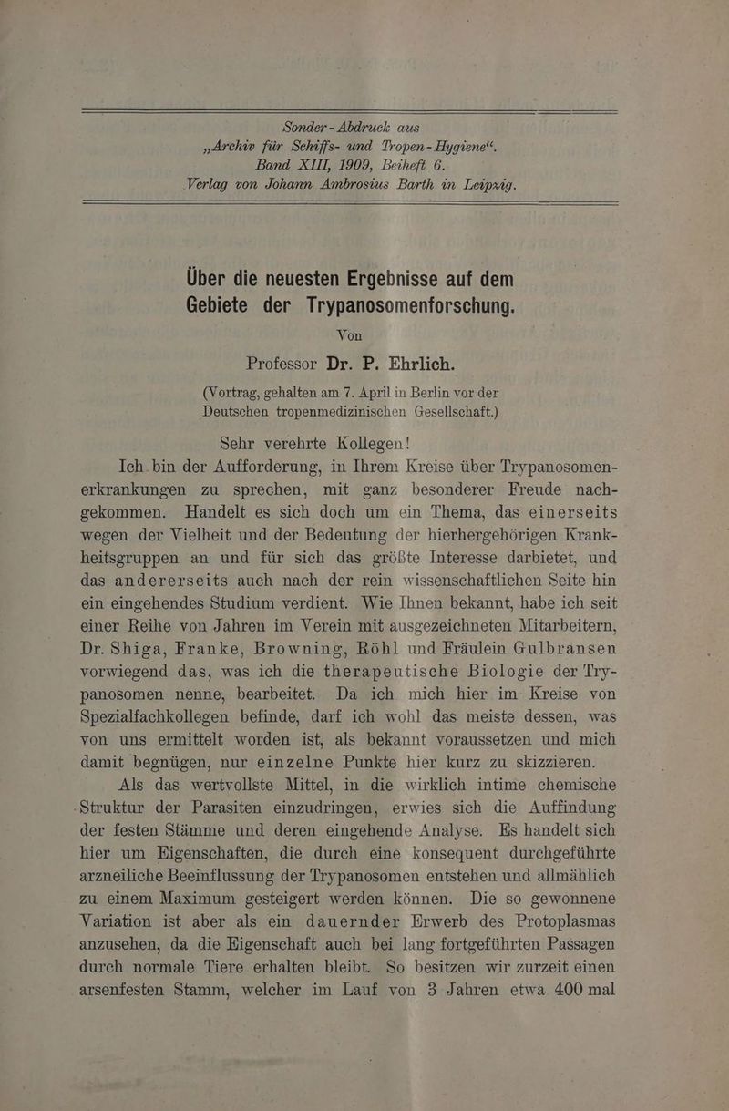 Sonder - Abdruck aus „ÄArchiw für Schiffs- und Tropen- Hygiene“. Band XIII, 1909, Beiheft 6. Verlag von Johann Ambrosius Barth in Leipzig. Über die neuesten Ergebnisse auf dem Gebiete der Trypanosomenforschung. Von Professor Dr. P. Ehrlich. (Vortrag, gehalten am 7. April in Berlin vor der Deutschen tropenmedizinischen Gesellschaft.) Sehr verehrte Kollegen! Ich.bin der Aufforderung, in Ihrem Kreise über Trypanosomen- erkrankungen zu sprechen, mit ganz besonderer Freude nach- gekommen. Handelt es sich doch um ein Thema, das einerseits wegen der Vielheit und der Bedeutung der hierhergehörigen Krank- heitsgruppen an und für sich das größte Interesse darbietet, und das andererseits auch nach der rein wissenschaftlichen Seite hin ein eingehendes Studium verdient. Wie Ihnen bekannt, habe ich seit einer Reihe von Jahren im Verein mit ausgezeichneten Mitarbeitern, Dr. Shiga, Franke, Browning, Röhl und Fräulein Gulbransen vorwiegend das, was ich die therapeutische Biologie der Try- panosomen nenne, bearbeitet. Da ich mich hier im Kreise von Spezialfachkollegen befinde, darf ich wohl das meiste dessen, was von uns ermittelt worden ist, als bekannt voraussetzen und mich damit begnügen, nur einzelne Punkte hier kurz zu skizzieren. Als das wertvollste Mittel, in die wirklich intime chemische -Struktur der Parasiten einzudringen, erwies sich die Auffindung der festen Stämme und deren eingehende Analyse. Es handelt sich hier um Eigenschaften, die durch eine konsequent durchgeführte arzneiliche Beeinflussung der Trypanosomen entstehen und allmählich zu einem Maximum gesteigert werden können. Die so gewonnene Variation ist aber als ein dauernder Erwerb des Protoplasmas anzusehen, da die Eigenschaft auch bei lang fortgeführten Passagen durch normale Tiere erhalten bleibt. So besitzen wir zurzeit einen