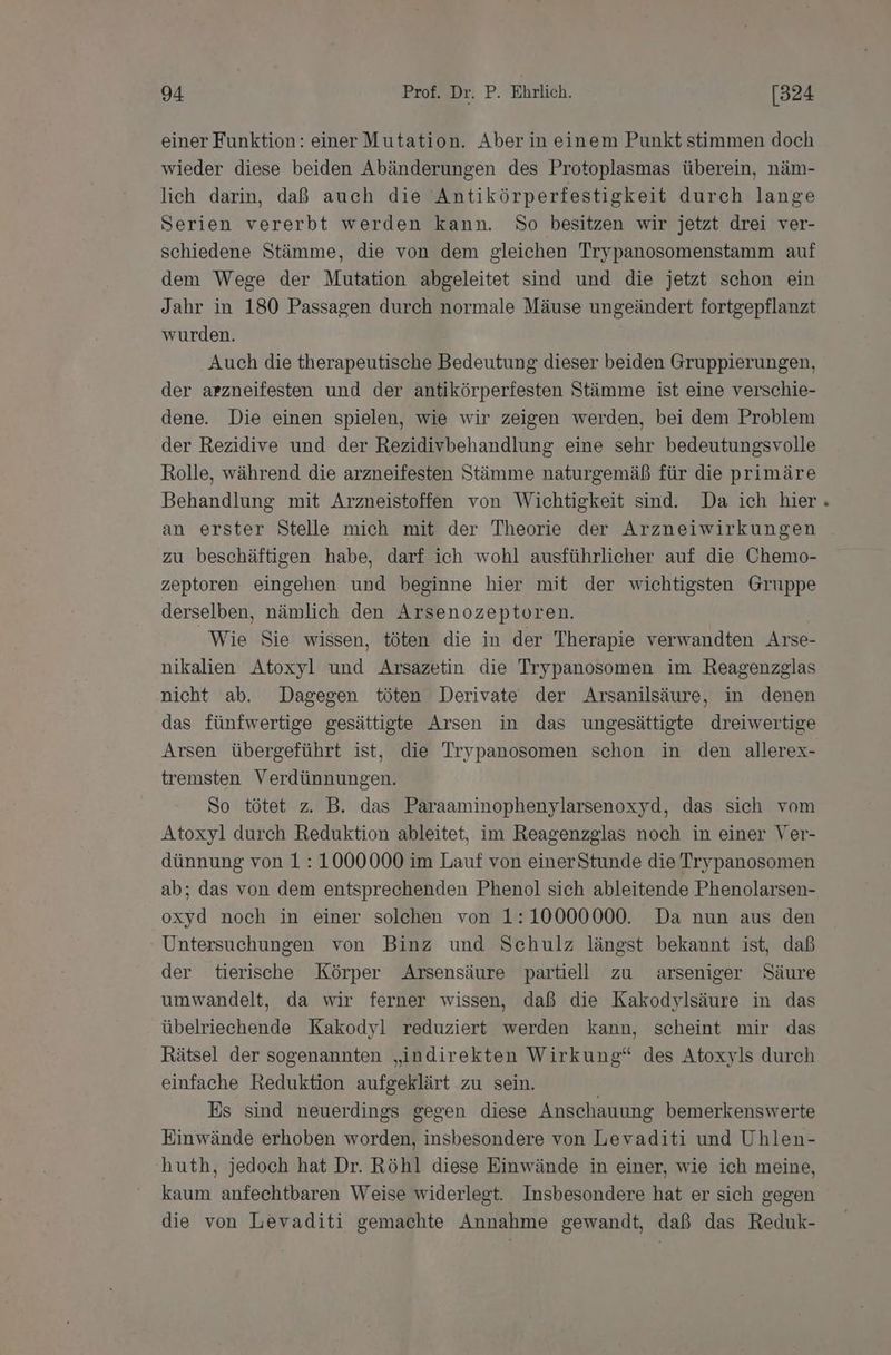 einer Funktion: einer Mutation. Aber in einem Punkt stimmen doch wieder diese beiden Abänderungen des Protoplasmas überein, näm- lich darin, daß auch die Antikörperfestigkeit durch lange Serien vererbt werden kann. So besitzen wir jetzt drei ver- schiedene Stämme, die von dem gleichen Trypanosomenstamm auf dem Wege der Mutation abgeleitet sind und die jetzt schon ein Jahr in 180 Passagen durch normale Mäuse ungeändert fortgepflanzt wurden. Auch die therapeutische Bedeutung dieser beiden Gruppierungen, der arzneifesten und der antikörperfesten Stämme ist eine verschie- dene. Die einen spielen, wie wir zeigen werden, bei dem Problem der Rezidive und der Rezidivbehandlung eine sehr bedeutungsvolle Rolle, während die arzneifesten Stämme naturgemäß für die primäre Behandlung mit Arzneistoffen von Wichtigkeit sind. Da ich hier an erster Stelle mich mit der Theorie der Arzneiwirkungen zu beschäftigen habe, darf ich wohl ausführlicher auf die Chemo- zeptoren eingehen und beginne hier mit der wichtigsten Gruppe derselben, nämlich den Arsenozeptoren. Wie Sie wissen, töten die in der Therapie verwandten Arse- nikalien Atoxyl und Arsazetin die Trypanosomen im Reagenzglas nicht ab. Dagegen töten Derivate der Arsanilsäure, in denen das fünfwertige gesättigte Arsen in das ungesättigte dreiwertige Arsen übergeführt ist, die Trypanosomen schon in den allerex- tremsten Verdünnungen. So tötet z. B. das Paraaminophenylarsenoxyd, das sich vom Atoxyl durch Reduktion ableitet, im Reagenzglas noch in einer Ver- dünnung von 1: 1000000 im Lauf von einerStunde die Trypanosomen ab; das von dem entsprechenden Phenol sich ableitende Phenolarsen- oxyd noch in einer solchen von 1:10000000. Da nun aus den Untersuchungen von Binz und Schulz längst bekannt ist, daß der tierische Körper Arsensäure partiell zu arseniger Säure umwandelt, da wir ferner wissen, daß die Kakodylsäure in das übelriechende Kakodyl reduziert werden kann, scheint mir das Rätsel der sogenannten „indirekten Wirkung“ des Atoxyls durch einfache Reduktion aufgeklärt zu sein. Es sind neuerdings gegen diese Anschauung bemerkenswerte Einwände erhoben worden, insbesondere von Levaditi und Uhlen- 'huth, jedoch hat Dr. Röhl diese Einwände in einer, wie ich meine, kaum anfechtbaren Weise widerlegt. Insbesondere hat er sich gegen die von Levaditi gemachte Annahme gewandt, daß das Reduk-