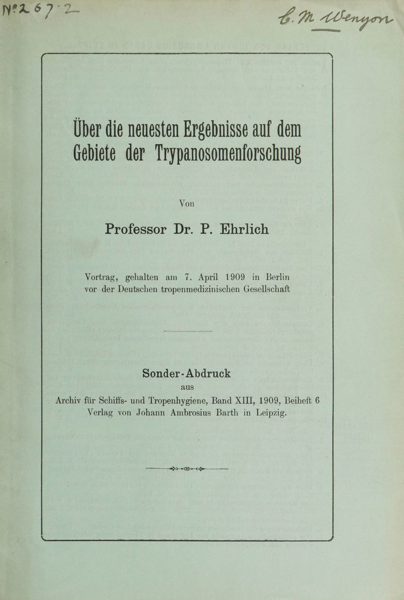 mr 6 77 Über die neuesten Ergebnisse auf dem Gebiete der Trypanosomeniorschung Von Professor Dr. P. Ehrlich Vortrag, gehalten am 7. April 1909 in Berlin vor der Deutschen tropenmedizinischen Gesellschaft Sonder-Abdruck aus Archiv für Schiffs- und Tropenhygiene, Band XIII, 1909, Beiheft 6 Verlag von Johann Ambrosius Barth in Leipzig. — ge