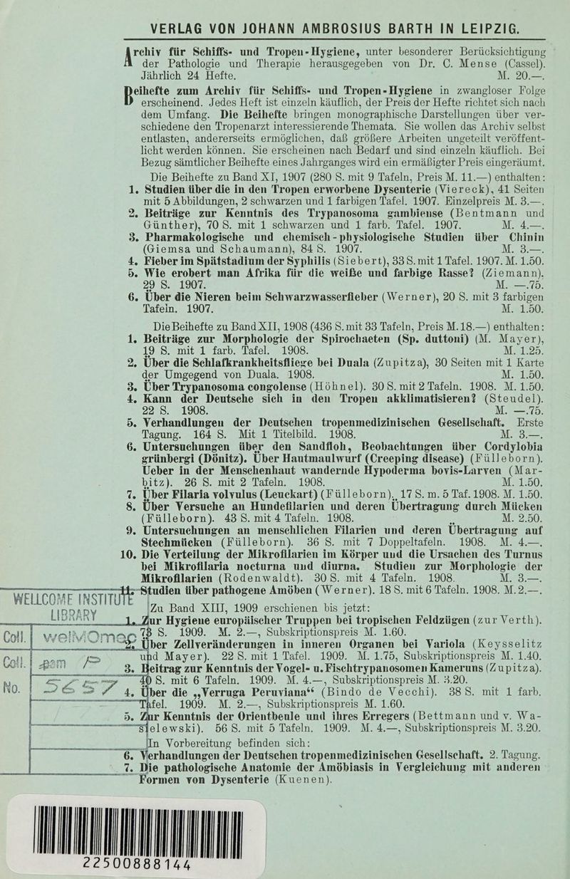 Aue für Schiffs- und Tropeu-Hygiene, unter besonderer Berücksichtigung der Pathologie und Therapie herausgegeben von Dr. C. Mense (Cassel). Jährlich 24 Hefte. M. 20.—. eihefte zum Archiv für Schiffs- und Tropen-Hygiene in zwangloser Folge erscheinend. Jedes Heft ist einzeln käuflich, der Preis der Hefte richtet sich nach dem Umfang. Die Beihefte bringen monographische Darstellungen über ver- schiedene den Tropenarzt interessierende Themata. Sie wollen das Archiv selbst entlasten, andererseits ermöglichen, daß größere Arbeiten ungeteilt veröffent- licht werden können. Sie erscheinen nach Bedarf und sind einzeln käuflich. Bei Bezug sämtlicher Beihefte eines Jahrganges wird ein ermäßigter Preis eingeräumt. Die Beihefte zu Band XI, 1907 (280 S. mit 9 Tafeln, Preis M. 11.—) enthalten: 1. Studien über die in den Tropen erworbene Dysenterie (Viereck), 41 Seiten mit 5 Abbildungen, 2 schwarzen und 1 farbigen Tafel. 1907. Einzelpreis M. 3.—. 2. Beiträge zur Kenntnis des Trypanosoma gambiense (Bentmann und Günther), 708. mit 1 schwarzen und 1 farb. Tafel. 1907. M. 4.—. 3. Pharmakologische und chemisch -physiologische Studien über Chinin (Giemsa und Schaumann), 84 S. 1907. M. 3.—. 4. Fieber im Spätstadium der Syphilis (Siebert), 338. mit 1 Tafel. 1907. M. 1.50. 5. Wie erobert man Afrika für die weiße und farbige Rasse? (Ziemann), 29 S. 1907. M. —.. 6. Über die Nieren beim Schwarzwasserfieber (Werner), 20 S. mit 3 farbigen Tafein. 1907. M. 1.50. Die Beihefte zu Band XII, 1908 (436 S. mit 33 Tafeln, Preis M.18.—) enthalten: 1. Beiträge zur Morphologie der Spirochaeten (Sp. duttoni) (M. May er) 19 8. mit 1 farb. Tafel. 1908. M. 1.2 2. Über die Schlafkrankheitsfliege bei Duala (Zupitza), 30 Seiten mit 1 Kar te der Umgegend von Duala. 1903. M. 1.50. 3. Über Trypanosoma eongolense (Höhnel). 30 5. mit 2 Tafeln. 1908. M. 1.50. 4. Kann der Deutsche sich in den Tropen akklimatisieren? (Steudel). 22 S. 1908. M. —.75. 5. Verhandlungen der Deutschen tropenmedizinischen Gesellschaft. Erste Tagung. 164 S. Mit 1 Titelbild. 1908. M. 3.—. 6. Untersuchungen über den Sandfloh, Beobachtungen über Cordylobia grünbergi (Dönitz). Über Hautmaulwurf (Creeping disease) (Fülleborn), Ueber in der Menschenhaut wandernde Hypoderma bovis-Larven (Mar- bitz). 26 S. mit 2 Tafeln. 1908. M. 1.50. Te Über Filaria volvulus (Leuckart) (Fülleborn),, 17 S. m. 5 Taf. 1908. M. 1.50. 8. Über Versuche an Hundefilarien und deren Übertragung durch Mücken (Fülleborn). 43 S. mit 4 Tafeln. 1908. M. 2.50. 9. Untersuchungen an menschlichen Filarien und deren Übertragung auf Stechmücken (Fülleborn). 36 S. mit 7 Doppeltafeln. 1908. M. 4.— 10. Die Verteilung der Mikrofilarien im Körper und die Ursachen des Turnus bei Mikrofilaria nocturna und diurna. Studien zur Morphologie der Mikrofilarien (Rodenwaldt). 308. mit 4 Tafeln. 1908. M. 3.—. WELLCOMF INSTITI -Studien über pathogene Amöben (Werner). 18. mit 6 Tafeln. 1908. M.2.—. ; LIBRAR 'Zu Band XII, 1909 erschienen bis jetzt: u le Zur Hygiene europäischer Truppen bei tropischen Feldzügen (zur Verth). ER 1909. M. 2.—, Subskriptionspreis:M. 1.60. ber Zellveränderungen in inneren Organen bei Variola (Keysselitz PA}! am PP und Mayer). 22. mit 1 Tafel. 1909. M. 1.75, Subskriptionspreis M. 1.40. a eitrag zur Kenntnis der Vogel- u. Fischtrypanosomen Kameruns (Zupitza). 10 S. mit 6 Tafeln. 1909. M. 4.—, Subskriptionspreis M. 3.20. ber die „Verruga Peruviana“ (Bindo de Vecchi). 388. mit 1 farb. fe. 1909. M. 2.—, Subskriptionspreis M. 1.60. r Kenntnis der Orientbeule und ihres Erregers (Bettmann und v. Wa- Sielewski). 568. mit 5 Tafeln. 1909. M. 4.—, Subskriptionspreis M. 3.20. Rn- In Vorbereitung befinden sich: 6. Verhandlungen der Deutschen tropenmedizinischen Gesellschaft. 2. Tagung. 7. Die pathologische Anatomie der Amöbiasis in Vergleiehung mit anderen “Formen von Dysenterie (Kuenen). IIUNHNNINN