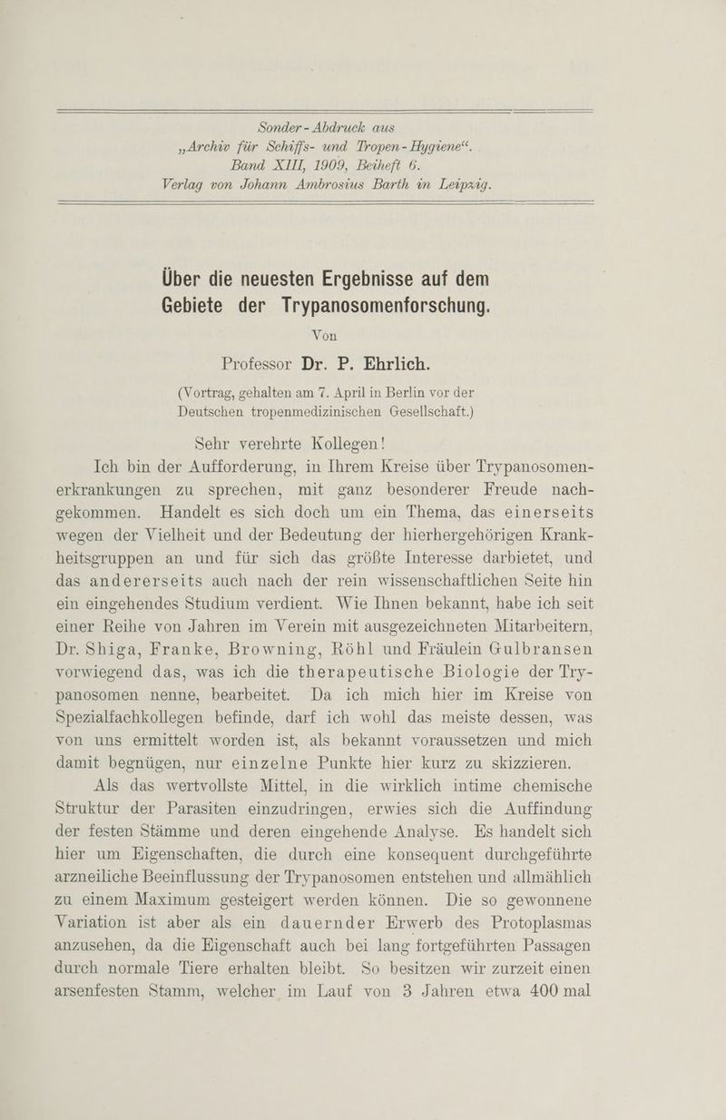 Sonder - Abdruck aus „Ärchw für Schiffs- und Tropen - Hygiene“. Band XIII 1909, Beiheft 6. Verlag von Johann Ambrosius Barth in Leipzig. Über die neuesten Ergebnisse auf dem Gebiete der Trypanosomenforschung. Von Professor Dr. P. Ehrlich. (Vortrag, gehalten am 7. April in Berlin vor der Deutschen tropenmedizinischen Gesellschaft.) Sehr verehrte Kollegen! Ich bin der Aufforderung, in Ihrem Kreise über Trypanosomen- erkrankungen zu sprechen, mit ganz besonderer Freude nach- gekommen. Handelt es sich doch um ein Thema, das einerseits wegen der Vielheit und der Bedeutung der hierhergehörigen Krank- heitsgruppen an und für sich das größte Interesse darbietet, und das andererseits auch nach der rein wissenschaftlichen Seite hin ein eingehendes Studium verdient. Wie Ihnen bekannt, habe ich seit einer Reihe von Jahren im Verein mit ausgezeichneten Mitarbeitern, Dr. Shiga, Franke, Browning, Röhl und Fräulein Gulbransen vorwiegend das, was ich die therapeutische Biologie der Try- panosomen nenne, bearbeitet. Da ich mich hier im Kreise von Spezialfachkollegen befinde, darf ich wohl das meiste dessen, was von uns ermittelt worden ist, als bekannt voraussetzen und mich damit begnügen, nur einzelne Punkte hier kurz zu skizzieren. Als das wertvollste Mittel, in die wirklich intime chemische Struktur der Parasiten einzudringen, erwies sich die Auffindung der festen Stämme und deren eingehende Analyse. Es handelt sich hier um Eigenschaften, die durch eine konsequent durchgeführte arzneiliche Beeinflussung der Trypanosomen entstehen und allmählich zu einem Maximum gesteigert werden können. Die so gewonnene Variation ist aber als ein dauernder Erwerb des Protoplasmas anzusehen, da die Eigenschaft auch bei lang fortgeführten Passagen durch normale Tiere erhalten bleibt. So besitzen wir zurzeit einen