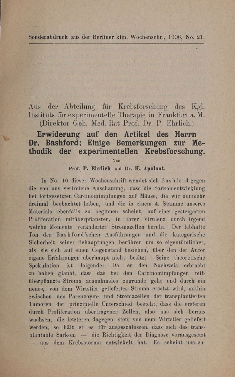 Sonderabdruck aus der Berliner klin. Wochenschr., 1906, No. 21. Aus der Abteilung für Krebsforschung des Kel. Instituts für.experimentelle Therapie in Frankfurt a. M. (Direktor Geh. Med. Rat Prof. Dr. P. Ehrlich.) Erwiderung auf den Artikel des Herrn Dr. Bashford: Einige Bemerkungen zur Me- thodik der experimentellen Krebsforschung. Prof. P. Ehrlich und Dr. H. Apolant. In No. 16 dieser Wochenschrift wendet sich Bashford gegen die von uns vertretene Anschauung, dass die Sarkomentwicklung bei fortgesetzten Garcinomimpfungen auf Mäuse, die wir nunmehr dreimal beobachtet haben, und die in einem 4. Stamme unseres Materials ebenfalls zu beginnen scheint, auf einer gesteigerten Proliferation mitüberpflanzter, in ihrer Virulenz durch irgend welche Momente veränderter Stromazellen beruht. Der lebhafte Ton der Bashford’schen Ausführungen und die kategorische Sicherheit seiner Behauptungen berühren um so eigentümlicher, als sie sich auf einen Gegenstand beziehen, über den der Autor eigene Erfahrungen überhaupt nicht besitzt. Seine theoretische Spekulation ist folgende: Da er den Nachweis erbracht zu haben glaubt, dass das bei den Üarcinomimpfungen mit- überpflanzte Stroma ausnahmslos zugrunde geht und durch ein neues, von dem Wirtstier geliefertes Stroma ersetzt wird, mithin zwischen den Parenchym- und Stromazellen der transplantierten Tumoren der prinzipielle Unterschied besteht, dass die ersteren durch Proliferation übertragener Zellen, also aus sich heraus wachsen, die letzteren dagegen stets von dem Wirtstier geliefert werden, so hält er es für ausgeschlossen, dass sich das trans- plantable Sarkom — die Richtigkeit der Diagnose vorausgesetzt — aus dem Krebsstorma entwickelt hat. Es scheint uns zu-
