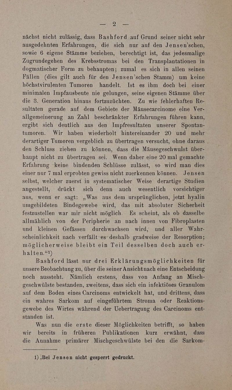 I TEL, nächst nicht zulässig, dass Bashford auf Grund seiner nicht sehr ausgedehnten Erfahrungen, die sich nur auf den Jensen’schen, sowie 6 eigene Stämme beziehen, berechtigt ist, das jedesmalige Zugrundegehen des Krebsstromas bei den Transplantationen in dogmatischer Form zu behaupten; zumal es sich in allen seinen Fällen (dies gilt auch für den Jensen’schen Stamm) um keine höchstvirulenten Tumoren handelt. Ist es ihm doch bei einer minimalen Impfausbeute nie gelungen, seine eigenen Stämme über die 3. Generation hinaus fortzuzüchten. Zu wie fehlerhaften Re- sultaten gerade auf dem Gebiete der Mäusecarcinome eine Ver- allgemeinerung an Zahl beschränkter Erfahrungen führen kann, ergibt sich deutlich aus den Impfresultaten unserer Spontan- tumoren. Wir haben wiederholt hintereinander 20 und mehr derartiger Tumoren vergeblich zu übertragen versucht, ohne daraus . den Schluss ziehen zu können, dass die Mäusegeschwulst über- haupt nicht zu übertragen sei. Wenn daher eine 20 mal gemachte Erfahrung keine bindenden Schlüsse zulässt, so wird man dies einer nur 7 mal erprobten gewiss nicht zuerkennen können. Jensen selbst, welcher zuerst in systematischer Weise derartige Studien angestellt, drückt sich denn auch wesentlich vorsichtiger aus, wenn er sagt: „Was aus dem ursprünglichen, jetzt hyalin umgebildeten Bindegewebe wird, das mit absoluter Sicherheit festzustellen war mir nicht möglich. Es scheint, als ob dasselbe allmählich von der Peripherie an nach innen von Fibroplasten und kleinen Gefässen durchwachsen wird, und aller Wahr- scheinlichkeit nach: verfällt es deshalb gradweise der Resorption; möglicherweise bleibt ein Teil desselben doch auch er- halten.“!) Bashford lässt nur drei Erklärungsmöglichkeiten für unsere Beobachtung zu, über die seiner Ansichtnach eine Entscheidung noch aussteht. Nämlich erstens, dass von Anfang an Misch- seschwülste bestanden, zweitens, dass sich ein infektiöses Granulom auf dem Boden eines Carcinoms entwickelt hat, und drittens, dass ein wahres Sarkom auf eingeführtem Stroma oder Reaktions- gewebe des Wirtes während der Uebertragung des Oarcinoms ent- standen ist. | Was nun die erste dieser Möglichkeiten betrifft, so haben wir bereits in früheren Publikationen kurz erwähnt, dass die Annahme primärer Mischgeschwülste bei den die Sarkom- 1)iBei Jensen nicht gesperrt gedruckt.