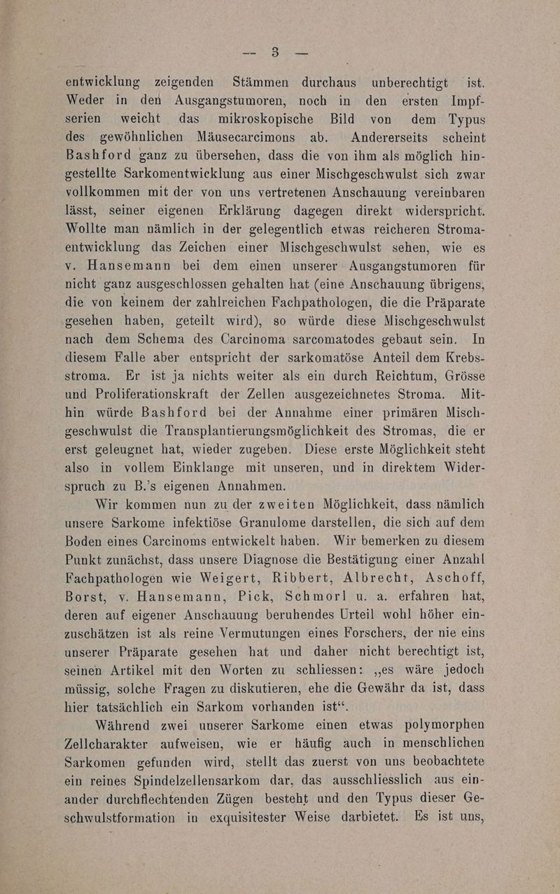 REEL FE entwicklung zeigenden Stämmen durchaus unberechtigt ist. Weder in den Ausgangstumoren, noch in den ersten Impf- serien weicht das mikroskopische Bild von dem Typus des gewöhnlichen Mäusecarcimons ab. Andererseits scheint Bashford ganz zu übersehen, dass die von ihm als möglich hin- gestellte Sarkomentwicklung aus einer Mischgeschwulst sich zwar vollkommen mit der von uns vertretenen Anschauung vereinbaren lässt, seiner eigenen Erklärung dagegen direkt widerspricht. Wollte man nämlich in der gelegentlich etwas reicheren Stroma- entwicklung das Zeichen einer Mischgeschwulst sehen, wie es v. Hansemann bei dem einen unserer Ausgangstumoren für nicht ganz ausgeschlossen gehalten hat (eine Anschauung übrigens, die von keinem der zahlreichen Fachpathologen, die die Präparate gesehen haben, geteilt wird), so würde diese Mischgeschwulst nach dem Schema des Carcinoma sarcomatodes gebaut sein. In diesem Falle aber entspricht der sarkomatöse Anteil dem Krebs- stroma. Er ist ja nichts weiter als ein durch Reichtum, Grösse und Proliferationskraft der Zellen ausgezeichnetes Stroma. Mit- hin würde Bashford bei der Annahme einer primären Misch- geschwulst die Transplantierungsmöglichkeit des Stromas, die er erst geleugnet hat, wieder zugeben. Diese erste Möglichkeit steht also in vollem Einklange mit unseren, und in direktem Wider- spruch zu B.’s eigenen Annahmen. Wir kommen nun zu der zweiten Möglichkeit, dass nämlich unsere Sarkome infektiöse Granulome darstellen, die sich auf dem Boden eines Carcinoms entwickelt haben. Wir bemerken zu diesem Punkt zunächst, dass unsere Diagnose die Bestätigung einer Anzahl Fachpathologen wie Weigert, Ribbert, Albrecht, Aschoff, Borst, v. Hansemann, Pick, Schmorl u. a. erfahren hat, deren auf eigener Anschauung beruhendes Urteil wohl höher ein- zuschätzen ist als reine Vermutungen eines Forschers, der nie eins unserer Präparate gesehen hat und daher nicht berechtigt ist, seinen Artikel mit den Worten zu schliessen: ‚es wäre jedoch müssig, solche Fragen zu diskutieren, ehe die Gewähr da ist, dass hier tatsächlich ein Sarkom vorhanden ist‘“. Während zwei unserer Sarkome einen etwas polymorphen Zellcharakter aufweisen, wie er häufig auch in menschlichen Sarkomen gefunden wird, stellt das zuerst von uns beobachtete ein reines Spindelzellensarkom dar, das ausschliesslich aus ein- ander durchflechtenden Zügen besteht und den Typus dieser Ge- schwulstformation in exquisitester Weise darbietet. Es ist uns,