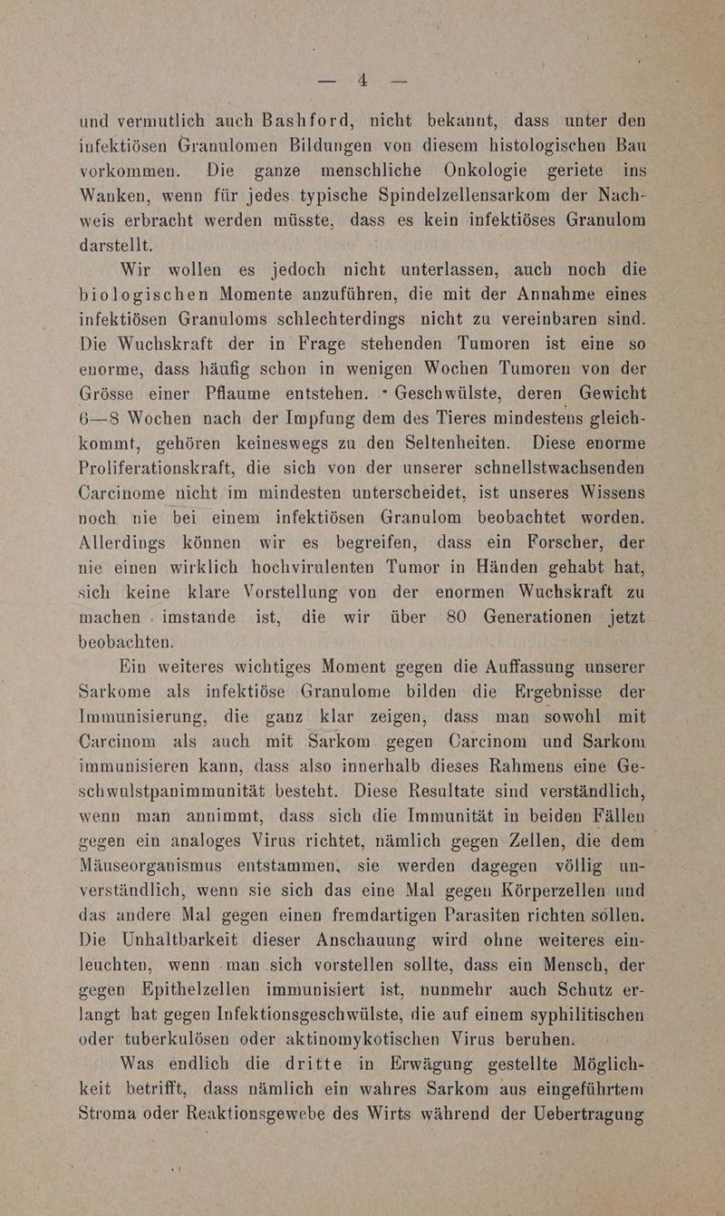 EN N und vermutlich auch Bashford, nicht bekannt, dass unter den infektiösen Granulomen Bildungen von diesem histologischen Bau vorkommen. Die ganze menschliche Onkologie geriete ins Wanken, wenn für jedes. typische Spindelzellensarkom der Nach- weis erbracht werden müsste, dass es kein infektiöses Granulom darstellt. | Wir wollen es jedoch nicht unterlassen, auch noch die biologischen Momente anzuführen, die mit der Annahme eines infektiösen Granuloms schlechterdings nicht zu vereinbaren sind. Die Wuchskraft der in Frage stehenden Tumoren ist eine so enorme, dass häufig schon in wenigen Wochen Tumoren von der Grösse einer Pflaume entstehen. * Geschwülste, deren Gewicht 6—8 Wochen nach der Impfung dem des Tieres mindestens gleich- kommt, gehören keineswegs zu den Seltenheiten. Diese enorme Proliferationskraft, die sich von der unserer schnellstwachsenden Carcinome nicht im mindesten unterscheidet, ist unseres Wissens noch nie bei einem infektiösen Granulom beobachtet worden. Allerdings können wir es begreifen, dass ein Forscher, der nie einen wirklich hochvirulenten Tumor in Händen gehabt hat, sich keine klare Vorstellung von der enormen Wuchskraft zu machen . imstande ist, die wir über 80 Generationen jetzt beobachten. Ein weiteres wichtiges Moment gegen die Auffassung unserer Sarkome als infektiöse Granulome bilden die Ergebnisse der Immunisierung, die ganz klar zeigen, dass man sowohl mit Carcinom als auch mit ‚Sarkom. gegen Carcinom und Sarkon immunisieren kann, dass also innerhalb dieses Rahmens eine Ge- schwulstpanimmunität ‚besteht. Diese Resultate sind verständlich, wenn man annimmt, dass sich die Immunität in beiden Fällen gegen ein analoges Virus richtet, nämlich gegen Zellen, die dem Mäuseorganismus entstammen, sie werden dagegen völlig un- verständlich, wenn sie sich das eine Mal gegen Körperzellen und das andere Mal gegen einen fremdartigen Parasiten richten sollen. Die Unhaltbarkeit dieser Anschauung wird ohne weiteres ein- leuchten, wenn .man .sich vorstellen sollte, dass ein Mensch, der segen Epithelzellen immunisiert ist, nunmehr auch Schutz er- langt hat gegen Infektionsgeschwülste, die auf einem syphilitischen oder tuberkulösen oder aktinomykotischen Virus beruhen. Was endlich die dritte in Erwägung gestellte Möglich- keit betrifft, dass nämlich ein wahres Sarkom aus eingeführtem® Stroma oder Reaktionsgewebe des Wirts während der Uebertragung