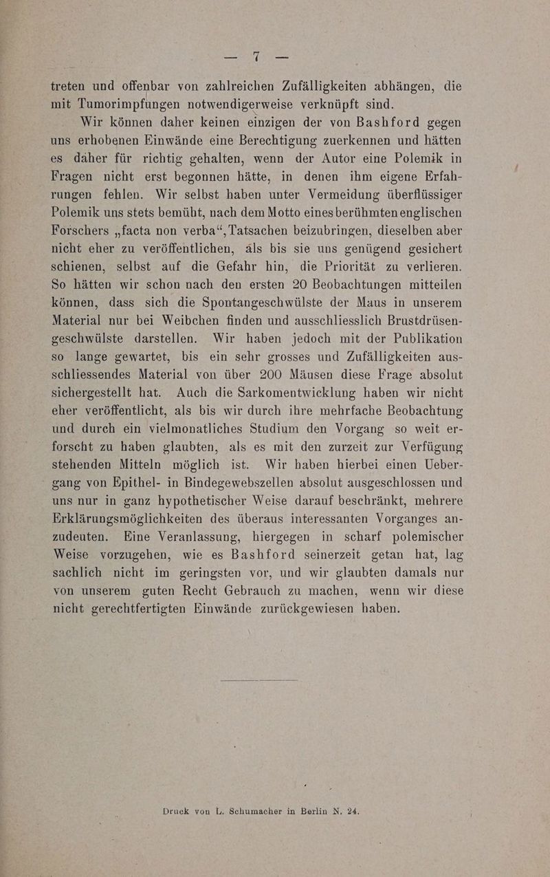 a ER treten und offenbar von zahlreichen Zufälligkeiten abhängen, die mit Tumorimpfungen notwendigerweise verknüpft sind. Wir können daher keinen einzigen der von Bashford gegen uns erhobenen Einwände eine Berechtigung zuerkennen und hätten es daher für richtig gehalten, wenn der Autor eine Polemik in Fragen nicht erst begonnen hätte, in denen ihm eigene Erfah- rungen fehlen. Wir selbst haben unter Vermeidung überflüssiger Polemik uns stets bemüht, nach dem Motto einesberühmten englischen Forschers „facta non verba“, Tatsachen beizubringen, dieselben aber nicht eher zu veröffentlichen, als bis sie uns genügend gesichert schienen, selbst auf die Gefahr hin, die Priorität zu verlieren. So hätten wir schon nach den ersten 20 Beobachtungen mitteilen können, dass sich die Spontangeschwülste der Maus in unserem Material nur bei Weibchen finden und ausschliesslich Brustdrüsen- geschwülste darstellen. Wir haben jedoch mit der Publikation so lange gewartet, bis ein sehr grosses und Zufälligkeiten aus- schliessendes Material von über 200 Mäusen diese Frage absolut sichergestellt hat. Auch die Sarkomentwicklung haben wir nicht eher veröffentlicht, als bis wir durch ihre mehrfache Beobachtung und durch ein vielmonatliches Studium den Vorgang so weit er- forscht zu haben glaubten, als es mit den zurzeit zur Verfügung stehenden Mitteln möglich ist. Wir haben hierbei einen Ueber- gang von Epithel- in Bindegewebszellen absolut ausgeschlossen und uns nur in ganz hypothetischer Weise darauf beschränkt, mehrere Erklärungsmöglichkeiten des überaus interessanten Vorganges an- zudeuten. Eine Veranlassung, hiergegen in scharf polemischer Weise vorzugehen, wie es Bashford seinerzeit getan hat, lag sachlich nicht im geringsten vor, und wir glaubten damals nur von unserem guten Recht Gebrauch zu machen, wenn wir diese nicht gerechtfertigten Einwände zurückgewiesen haben. Druck von L, Schumacher in Berlin N, 24,
