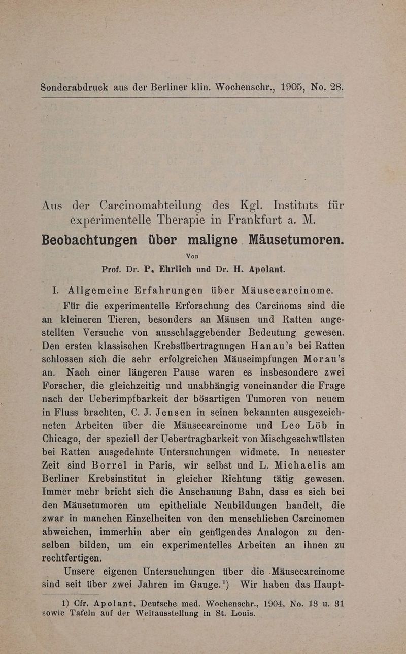 Sonderabdruck aus der Berliner klin. Wochenschr., 1905, No. 28. Aus der Carcinomabteilung des Kegel. Instituts für experimentelle Therapie ın Frankfurt a. M. Beobachtungen über maligne Mäusetumoren. Von Prof. Dr. P, Ehrlich und Dr. H. Apolant. I. Allgemeine Erfahrungen über Mäusecarcinome. Für die experimentelle Erforschung des Carcinoms sind die an kleineren Tieren, besonders an Mäusen und Ratten ange- stellten Versuche von ausschlaggebender Bedeutung gewesen. Den ersten klassischen Krebsübertragungen Hanau’s bei Ratten schlossen sich die sehr erfolgreichen Mäuseimpfungen Morau’s an. Nach einer längeren Pause waren es insbesondere zwei Forscher, die gleichzeitig und unabhängig voneinander die Frage nach der Ueberimpfbarkeit der bösartigen Tumoren von neuem in Fluss brachten, C. J. Jensen in seinen bekannten ausgezeich- neten Arbeiten über die Mäusecarcinome und Leo Löb in Chicago, der speziell der Uebertragbarkeit von Mischgeschwiülsten bei Ratten ausgedehnte Untersuchungen widmete. In neuester Zeit sind Borrel in Paris, wir selbst und L. Michaelis am Berliner Krebsinstitut in gleicher Richtung tätig gewesen. Immer mehr bricht sich die Anschauung Bahn, dass es sich bei den Mäusetumoren um epitheliale Neubildungen handelt, die zwar in manchen Einzelheiten von den menschlichen Careinomen abweichen, immerhin aber ein genügendes Analogon zu den- selben bilden, um ein experimentelles Arbeiten an ihnen zu rechtfertigen. Unsere eigenen Untersuchungen über die -Mäusecareinome sind seit über zwei Jahren im Gange.') Wir haben das Haupt- 1) Cfr. Apolant, Deutsche med. Wochenschr., 1904, No. 13 u. 81 sowie Tafeln auf der Weltausstellung in St. Louis.
