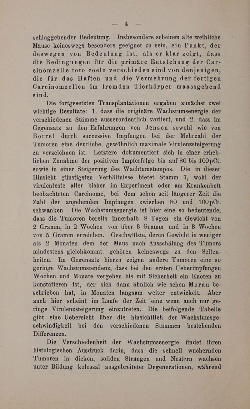 Ey schlaggebender Bedeutung. Insbesondere scheinen alte weibliche Mäuse keineswegs besonders geeignet zu sein, ein Punkt, der deswegen von Bedeutung ist, als er klar zeigt, dass die Bedingungen für die primäre Entstehung der Car- cinomzelle toto coelo verschieden sind von denjenigen, die für das Haften und die Vermehrung der fertigen Carcinomzellen im fremden Tierkörper maassgebend sind. Die fortgesetzten Transplantationen ergaben zunächst zwei wichtige Resultate: 1. dass die originäre Wachstumsenergie der verschiedenen Stämme ausserordentlich variiert, und 2. dass im Gegensatz zu den Erfahrungen von Jensen sowohl wie von Borrel durch successive Impfungen bei der Mehrzahl der Tumoren eine deutliche, gewöhnlich maximale Virulenzsteigerung zu verzeichnen ist. Letztere dokumentiert sich in einer erheb- lichen Zunahme der positiven Impferfolge bis auf 80 bis 100pCt. sowie in einer Steigerung des Wachtumstempos. Die in dieser Hinsicht günstigsten Verhältnisse bietet Stamm 7, wohl der virulenteste aller bisher im Experiment oder am Krankenbett beobachteten Carcinome, bei dem schon seit längerer Zeit die Zahl der angehenden Impfungen zwischen 80 und 100pCt. schwanken. Die Wachstumsenergie ist hier eine so bedeutende, dass die Tumoren bereits innerhalb 8 Tagen ein Gewicht von 2 Gramm, in 2 Wochen von über 3 Gramm und in 3 Wochen von 5 Gramm erreichen. Geschwülste, deren Gewicht in weniger als 2 Monaten dem der Maus nach Ausschälung des Tumors mindestens gleichkommt, gehören keineswegs zu den Selten- heiten. Im Gegensatz hierzu zeigen andere Tumoren eine so geringe Wachstumstendenz, dass bei den ersten Ueberimpfungen Wochen und Monate vergehen bis mit Sicherheit ein Knoten zu konstatieren ist, der sich dann ähnlich wie schon Morau be- schrieben hat, in Monaten langsam weiter entwickelt. Aber auch hier scheint im Laufe der Zeit eine wenn auch nur ge- ringe Virulenzsteigerung einzutreten. Die beifolgende Tabelle gibt eine Uebersicht über die hinsichtlich der Wachstumsge- schwindigkeit bei den verschiedenen Stämmen bestehenden Differenzen. Die Verschiedenheit der Weachstumsenergie findet ihren histologischen Ausdruck darin, dass die schnell wuchernden Tumoren in dicken, soliden Strängen und Nestern wachsen unter Bildung kolossal ausgebreiteter Degenerationen, während
