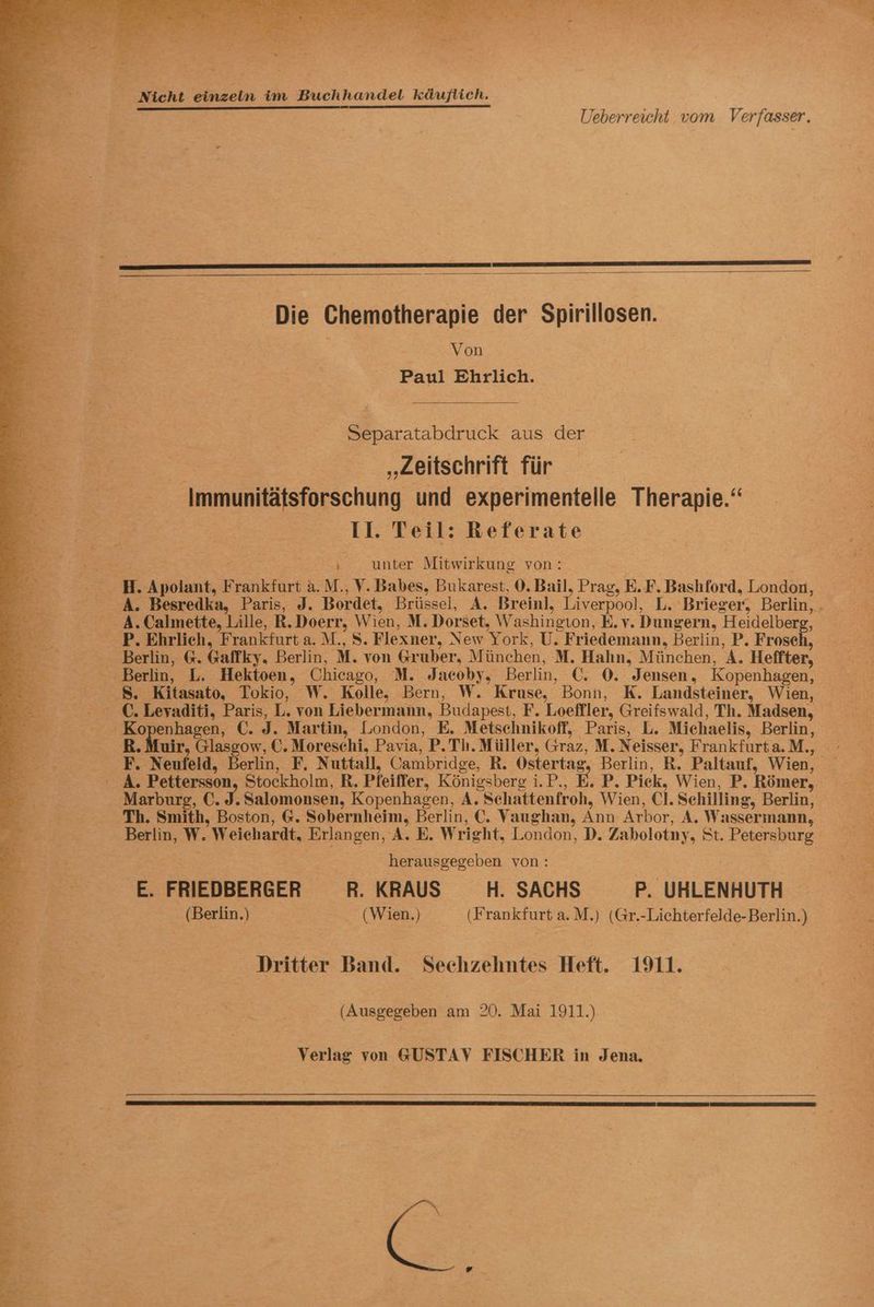 . x ge TEN ie ee en To Ei - 2 ri He r “” ae. + 7 2. u br P; AT - = ö. E 2 a See ER n = Se BR > FR i, I de ig Nicht einzeln im Buchhandel käuflich. Ueberreicht vom Verfasser. Die Chemotherapie der Spirillosen. Von Paul Ehrlich. Separatabdruck aus der „Zeitschrift für Immunitätsforschung und experimentelle Therapie.“ 11. Teil: Referate BF Er ‚ unter Mitwirkung von: — H. Apolant, Frankfurt a. M., V. Babes, Bukarest, 0. Bail, Prag, E.F. Bashford, London, A. Besredka, Paris, J. Bordet, Brüssel, A. Breinl, Liverpool, L. Brieger, Berlin, . A. Calmette, Lille, R.Doerr, Wien, M. Dorset, Washington, E.v. Dungern, Heidelberg, — —P. Ehrlich, Frankfurt a. M., S. Flexner, New York, U. Friedemann, Berlin, P. Frosch, 3 Berlin, @. Gaffky. Berlin, M. von Gruber, München, M. Hahn, München, A. Heffter, E; Berlin, L. Hektoen, Chicago, M. Jacoby, Berlin, C. 0. Jensen, Kopenhagen, Be 8. Kitasato, Tokio, W. Kolle, Bern, W. Kruse, Bonn, K. Landsteiner, Wien, 0 €. Leyaditi, Paris, L. von Liebermann, Budapest, F. Loeffler, Greifswald, Th. Madsen, Be Kopenhagen, C. J. Martin, London, E. Metschnikoff, Paris, L. Michaelis, Berlin, Br B.Muir, Glasgow, C. Moreschi, Pavia, P. Th. Müller, Graz, M. Neisser, Frankfurta.M., e.- - —_F. Neufeld, Berlin, F, Nuttall, Cambridge, R. Ostertag, Berlin, R. Paltauf, Wien, _ B- - A. Pettersson, Stockholm, R. Pfeiffer, Königsberg i.P., E. P. Pick, Wien, P. Römer, Marburg, €. J. Salomonsen, Kopenhagen, A. Schattenfroh, Wien, Cl. Sehilling, Berlin, Br - Th. Smith, Boston, G. Sobernheim, Berlin, €. Vaughan, Ann Arbor, A. Wassermann, ze: Berlin, W. Weiehardt, Erlangen, A. E. Wright, London, D. Zabolotny, St. Petersburg herausgegeben von: E. FRIEDBERGER R. KRAUS H. SACHS P. UHLENHUTH 5 &amp; (Berlin.) (Wien.) (Frankfurt a.M.) (Gr.-Lichterfelde-Berlin.) 53 | BR; Dritter Band. Sechzehntes Heft. 1911. (Ausgegeben am 20. Mai 1911.).- Verlag von GUSTAV FISCHER in Jena.