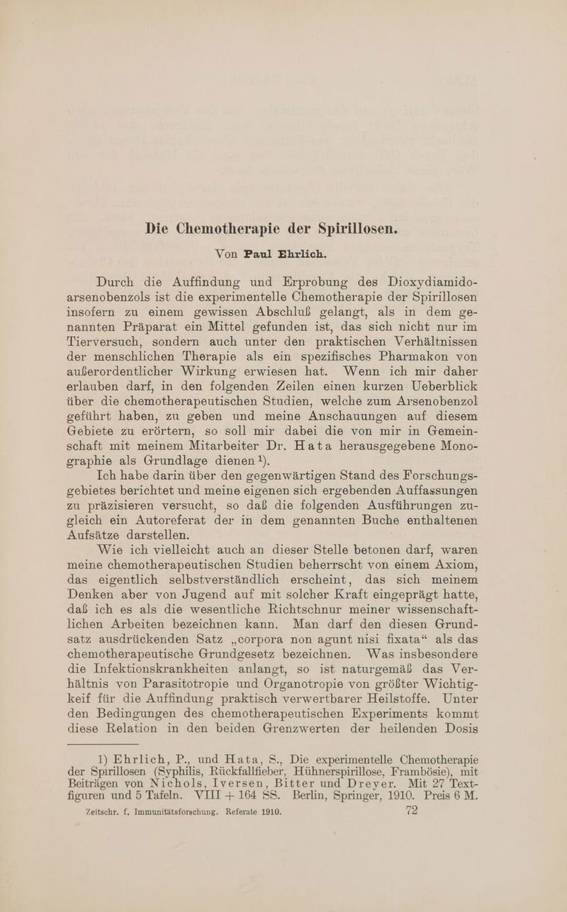 Die Chemotherapie der Spirillosen. Von Paul Ehrlich. Durch die Auffindung und Erprobung des Dioxydiamido- arsenobenzols ist die experimentelle Ohemotherapie der Spirillosen insofern zu einem gewissen Abschluß gelangt, als in dem ge- nannten Präparat ein Mittel gefunden ist, das sich nicht nur im Tierversuch, sondern auch unter den praktischen Verhältnissen der menschlichen Therapie als ein spezifisches Pharmakon von außerordentlicher Wirkung erwiesen hat. Wenn ich mir daher erlauben darf, in den folgenden Zeilen einen kurzen Ueberblick über die chemotherapeutischen Studien, welche zum Arsenobenzol geführt haben, zu geben und meine Anschauungen auf diesem Gebiete zu erörtern, so soll mir dabei die von mir in Gemein- schaft mit meinem Mitarbeiter Dr. Hata herausgegebene Mono- graphie als Grundlage dienen !}). Ich habe darin über den gegenwärtigen Stand des Forschungs- gebietes berichtet und meine eigenen sich ergebenden Auffassungen zu präzisieren versucht, so daß die folgenden Ausführungen zu- gleich ein Autoreferat der in dem genannten Buche enthaltenen Aufsätze darstellen. | Wie ich vielleicht auch an dieser Stelle betonen darf, waren meine chemotherapeutischen Studien beherrscht von einem Axiom, das eigentlich selbstverständlich erscheint, das sich meinem Denken aber von Jugend auf mit solcher Kraft eingeprägt hatte, daß ich es als die wesentliche Richtschnur meiner wissenschaft- lichen Arbeiten bezeichnen kann. Man darf den diesen Grund- satz ausdrückenden Satz „corpora non agunt nisi fixata“ als das chemotherapeutische Grundgesetz bezeichnen. Was insbesondere die Infektionskrankheiten anlangt, so ist naturgemäß das Ver- hältnis von Parasitotropie und Organotropie von größter Wichtig- keif für die Auffindung praktisch verwertbarer Heilstoffe. Unter den Bedingungen des chemotherapeutischen Experiments kommt diese Relation in den beiden Grenzwerten der heilenden Dosis 1) Ehrlich, P., und Hata, S., Die experimentelle Chemotherapie der Spirillosen (Syphilis, Rückfallfieber, Hühnerspirillose, Frambösie), mit Beiträgen von Nichols, Iversen, Bitter und Dreyer. Mit 27 Text- figuren und 5 Tafeln. VIII + 164 SS. Berlin, Springer, 1910. Preis 6 M. Zeitschr. f. Immunitätsforschung. Referate 1910. 72