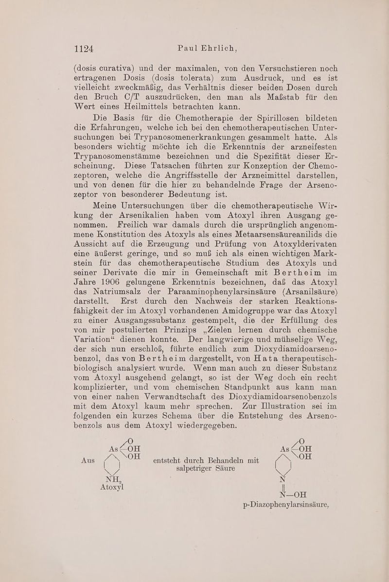 (dosis curativa) und der maximalen, von den Versuchstieren noch ertragenen Dosis (dosis tolerata) zum Ausdruck, und es ist vielleicht zweckmäßig, das Verhältnis dieser beiden Dosen durch den Bruch C/T auszudrücken, den man als Maßstab für den Wert eines Heilmittels betrachten kann. Die Basis für die Chemotherapie der Spirillosen bildeten die Erfahrungen, welche ich bei den chemotherapeutischen Unter- suchungen bei Trypanosomenerkrankungen gesammelt hatte. Als besonders wichtig möchte ich die Erkenntnis der arzneifesten Trypanosomenstämme bezeichnen und die Spezifität dieser Er- scheinung. Diese Tatsachen führten zur Konzeption der Chemo- zeptoren, welche die Angriffsstelle der Arzneimittel darstellen, und von denen für die hier zu behandelnde Frage der Arseno- zeptor von besonderer Bedeutung ist. Meine Untersuchungen über die chemotherapeutische Wir- kung der Arsenikalien haben vom Atoxyl ihren Ausgang ge- nommen. Freilich war damals durch die ursprünglich angenom- mene Konstitution des Atoxyls als eines Metaarsensäureanilids die Aussicht auf die Erzeugung und Prüfung von Atoxylderivaten eine äußerst geringe, und so muß ich als einen wichtigen Mark- stein für das chemotherapeutische Studium des Atoxyls und seiner Derivate die mir in Gemeinschaft mit Bertheim im Jahre 1906 gelungene Erkenntnis bezeichnen, daß das Atoxyl das Natriumsalz der Paraaminophenylarsinsäure (Arsanilsäure) darstellt. Erst durch den Nachweis der starken Reaktions- fähigkeit der im Atoxyl vorhandenen Amidogruppe war das Atoxyl zu einer Ausgangssubstanz gestempelt, die der Erfüllung des von mir postulierten Prinzips „Zielen lernen durch chemische Variation“ dienen konnte. Der langwierige und mühselige Weg, der sich nun erschloß, führte endlich zum Dioxydiamidoarseno- benzol, das von Bertheim dargestellt, von Hata therapeutisch- biologisch analysiert wurde Wenn man auch zu dieser Substanz vom Atoxyl ausgehend gelangt, so ist der Weg doch ein recht komplizierter, und vom chemischen Standpunkt aus kann man von einer nahen Verwandtschaft des Dioxydiamidoarsenobenzols mit dem Atoxyl kaum mehr sprechen. Zur Illustration sei im folgenden ein kurzes Schema über die Entstehung des Arseno- benzols aus dem Atoxyl wiedergegeben. = en 1s/OH Aus % n OH entsteht en all mit ( > OH 5 4 | salpetriger Säure % Atoxyl N—OH p-Diazophenylarsinsäure,