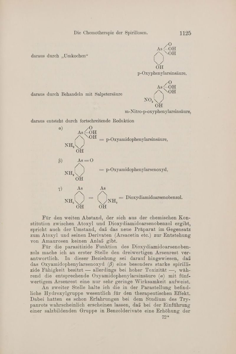 daraus durch „Umkochen“ Bau p-Oxyphenylarsinsäure, Ö As/ OH /NNOH | No,\ / OH m-Nitro-p-oxyphenylarsinsäure, daraus durch Behandeln mit Salpetersäure daraus entsteht durch fortschreitende Reduktion a. OÖ As /OH ee > OH _ p-Oxyamidophenylarsinsäure, NIE 4 OH B) As=0 DAu N — p-Oxyamidophenylarsenoxyd, NEN z OÖ Y) As Zi Ss NH e IN NH — Dioxydiamidoarsenobenzol. ER be 2 OH oh Für den weiten Abstand, der sich aus der chemischen Kon- stitution zwischen Atoxyl und Dioxydiamidoarsenobenzol ergibt, spricht auch der Umstand, daß das neue Präparat im Gegensatz zum Atoxyl und seinen Derivaten (Arsacetin etc.) zur Entstehung von Amaurosen keinen Anlaß gibt. Für die parasitizide Funktion des Dioxydiamidoarsenoben- zols mache ich an erster Stelle den dreiwertigen Arsenrest ver- antwortlich. In dieser Beziehung sei darauf hingewiesen, daß das Oxyamidophenylarsenoxyd (ß) eine besonders starke spirilli- zide Fähigkeit besitzt — allerdings bei hoher Toxizität —, wäh- rend die entsprechende Oxyamidophenylarsinsäure («) mit fünf- wertigem Arsenrest eine nur sehr geringe Wirksamkeit aufweist. An zweiter Stelle halte ich die in der Parastellung befind- liche Hydroxylgruppe wesentlich für den therapeutischen Effekt. Dabei hatten es schon Erfahrungen bei dem Studium des Try- panrots wahrscheinlich erscheinen lassen, daß bei der Einführung einer salzbildenden Gruppe in Benzolderivate eine Erhöhung der 72 *