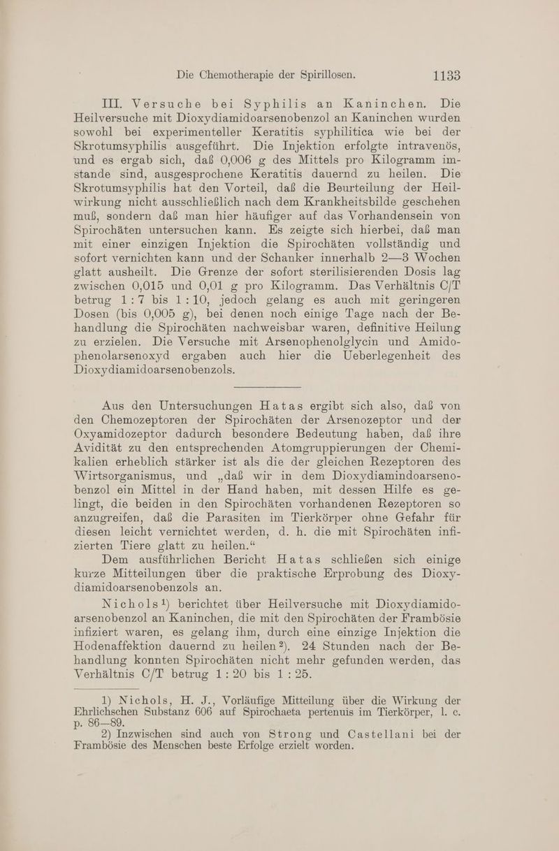 III Versuche bei Syphilis an Kaninchen. Die Heilversuche mit Dioxydiamidoarsenobenzol an Kaninchen wurden sowohl bei experimenteller Keratitis syphilitica wie bei der Skrotumsyphilis ausgeführt. Die Injektion erfolgte intravenös, und es ergab sich, daß 0,006 g des Mittels pro Kilogramm im- stande sind, ausgesprochene Keratitis dauernd zu heilen. Die Skrotumsyphilis hat den Vorteil, daß die Beurteilung der Heil- wirkung nicht ausschließlich nach dem Krankheitsbilde geschehen muß, sondern daß man hier häufiger auf das Vorhandensein von Spirochäten untersuchen kann. Es zeigte sich hierbei, daß man mit einer einzigen Injektion die Spirochäten vollständig und sofort vernichten kann und der Schanker innerhalb 2—3 Wochen glatt ausheilt. Die Grenze der sofort sterilisierenden Dosis lag zwischen 0,015 und 0,01 g pro Kilogramm. Das Verhältnis C/T betrug 1:7 bis 1:10, jedoch gelang es auch mit geringeren Dosen (bis 0,005 g), bei denen noch einige Tage nach der Be- handlung die Spirochäten nachweisbar waren, definitive Heilung zu erzielen. Die Versuche mit Arsenophenolglycin und Amido- phenolarsenoxyd ergaben auch hier die Ueberlegenheit des Dioxydiamidoarsenobenzols. Aus den Untersuchungen Hatas ergibt sich also, daß von den Ohemozeptoren der Spirochäten der Arsenozeptor und der Öxyamidozeptor dadurch besondere Bedeutung haben, daß ihre Avidität zu den entsprechenden Atomgruppierungen der Ohemi- kalien erheblich stärker ist als die der gleichen Rezeptoren des Wirtsorganismus, und „daß wir in dem Dioxydiamindoarseno- benzol ein Mittel in der Hand haben, mit dessen Hilfe es ge- lingt, die beiden in den Spirochäten vorhandenen Rezeptoren so anzugreifen, daß die Parasiten im Tierkörper ohne Gefahr für diesen leicht vernichtet werden, d. h. die mit Spirochäten infi- zierten Tiere glatt zu heilen.“ Dem ausführlichen Bericht Hatas schließen sich einige kurze Mitteilungen über die praktische Erprobung des Dioxy- diamidoarsenobenzols an. Nichols!) berichtet über Heilversuche mit Dioxydiamido- arsenobenzol an Kaninchen, die mit den Spirochäten der Frambösie infiziert waren, es gelang ihm, durch eine einzige Injektion die Hodenaffektion dauernd zu heilen?). 24 Stunden nach der Be- handlung konnten Spirochäten nicht mehr gefunden werden, das Verhältnis C/T betrug 1:20 bis 1:25. 1) Nichols, H. J., Vorläufige Mitteilung über die Wirkung der ae ne Substanz 606 auf Spirochaeta pertenuis im Tierkörper, 1. c. p. 86-89. 2) Inzwischen sind auch von Strong und Castellani bei der Frambösie des Menschen beste Erfolge erzielt worden.
