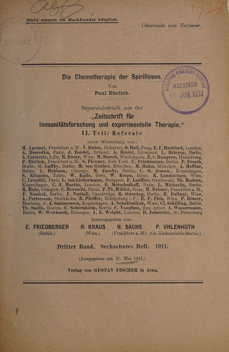 Er a > Fe; Bi 3 Y 2, Nicht einzeln im Buchhandel käuflich. Von Paul Ehrlich. Separatabdruck aus der „Zeitschrift für Immunitätsforschung und experimentelle Therapie.‘ II. Teil: Referate | unter Mitwirkung von: H. Apolant, Frankfurt a.M., V. Babes, Bukarest, 0. Bail, Prag, E. F. Bashford, London, A. Besredka, Paris, J. Bordet, Brüssel, A. Breinl, Liverpool, L. Brieger, Berlin, A. Calmette, Lille, R.Doerr, Wien, M. Dorset, Washingıon, E.v. Dungern, Heidelberg, P. Ehrlich, Frankfurt a. M., S. Flexner, New York, U. Friedemann, Berlin, P. Frosch, - - Berlin, 6. Gaffky, Berlin, M. von Gruber, München, M. Hahn, München, A. Heffter, Berlin, L. Hektoen, Chicago, M. Jacoby, Berlin, €. 0. Jensen, Kopenhagen, S. Kitasato, Tokio, W. Kolle, Bern, W. Kruse, Bonn, K. Landsteiner, Wien, C. Levaditi, Paris, L. von Liebermann, Budapest, F. Loeffler, Greifswald, Th. Madsen, Kopenhagen, €. J. Martin, London, E. Metschnikoff, Paris, L. Michaelis, Berlin, B. Muir, Glasgow, €. Moreschi, Pavia, P. Th. Müller, Graz, M. Neisser, Frankfurta.M., F. Neufeld, Berlin, F, Nuttall, Cambridge, R. Ostertag, Berlin, R. Paltauf, Wien, A. Pettersson, Stockholm, R. Pfeiffer, Königsberg i.P., E. P. Piek, Wien, P. Römer, Marburs, C. 3. Salomonsen, Kopenhagen, A. Schattenfroh, Wien, Cl. Schilling, Berlin, ‘Th. Smith, Boston, 6. Sobernheim, Berlin, C. Vaughan, Ann Arbor, A. Wassermann, Berlin, W. Weichardt, Erlangen, A. E. Wright, London, D. Zabolotny, St. Petersburg herausgegeben von: E. FRIEDBERGER R. KRAUS H. SACHS. P. UHLENHUTH (Berlin) (Wien.) (Frankfurt a.M.) (Gr.-Lichterfelde-Berlin.) Dritter Band. Sechzehntes Heft. 1911. (Ausgegeben am 20. Mai 1911.) sor Verlag von @USTAY FISCHER in Jena,
