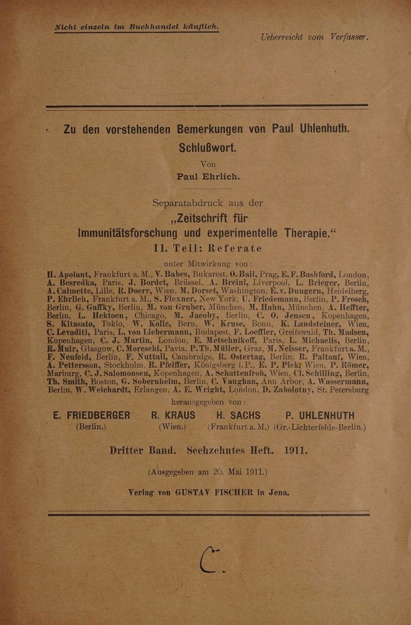 DER Zu den vorstehenden Bemerkungen von Paul Uhlenhuth. Schlußwort. RS De “ F Von Et Paul Ehrlich. ® = Re = Separatabdruck aus der. rn „Zellschrift für _ Immunitätsforschung. und experimentelle Therapie, n iu Teil: Referate unter Mitwirkung von: r Bkpolant, £ anklice: a M,, Y. Babes, Bukarest, 0. Bail, Prag, E.F. Bashford, London, & SS Besredka, Paris, J. Bordet, Brüssel, A. Breinl, Liverpool, L. Brieger, Berlin, A. Calmette, Lille, R.Doerr, Wien, M. Dorset, Washington, E.v. Dungern, Heidelberg, P. Ehrlich, Frankfurt a. M., S. Flexner, New York, U. Friedemann, Berlin, P. Frosch, = en G Gaffky, Berlin, M. von &ruber, München, M. Hahn, München, A. Heifter, Berlin, L. Hektoen, Chicago, M. Jacoby, Berlin, C. 0. Jensen, Kopenhagen, : Kitasato, Tokio, W. Kolle, Bern, W. Kruse, Bonn, K. Landsteiner, Wien, evaditi, Paris, -L. von Liebermann, Budapest, F. Loeffler, Greifswald, Th. Madsen, ypenhagen, U. J. ‘Martin, London, E. Metschnikoff, . Paris, IL. Michaelis, Berlin, .Muir, Glasgow, €. Moreschi, Pavia, P.Th.Müller, Graz, M. Neisser, Frankfurta. M., Neufeld, Berlin, F. Nuttall, Oambridge, R. Ostertag Berlin, RB. Paltauf, Wien, A. Pettersson, Stockholm, R, Pfeiffer, Königsberg i.P., EP. Pickt Wien, P, Römer. Marburg, €. J.Salomonsen, Kopenhagen, A. ‚Schattenfroh, Wien, Cl. Schilling, Berlin, an Smi 'h, Boston, G. Sobernheim, Berlin, C. Vaughan, Ann Arbor, A. Wassermann, -Weichardt, a A.E. Wright, London, D. aller, St. Petersburg = nn herausgegeben von: eL Ü KRAUS- H. SACHS P. UHLENHUTH N je. (Frankfurt a. M.) Gr=Liehierielde: Berlin. ) 1. Sehen Heft. . 100