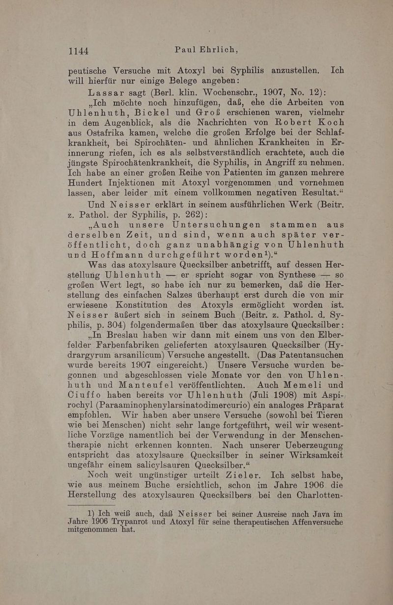 peutische Versuche mit Atoxyl bei Syphilis anzustellen. Ich will hierfür nur einige Belege angeben: Lassar sagt (Berl. klin. Wochenschr., 1907, No. 12): „Ich möchte noch hinzufügen, daß, ehe die Arbeiten von Uhlenhuth, Bickel und Groß erschienen waren, vielmehr in dem Augenblick, als die Nachrichten von Robert Koch aus Ostafrika kamen, welche die großen Erfolge bei der Schlaf- krankheit, bei Spirochäten- und ähnlichen Krankheiten in Er- innerung riefen, ich es als selbstverständlich erachtete, auch die jüngste Spirochätenkrankheit, die Syphilis, in Angriff zu nehmen. Ich habe an einer großen Reihe von Patienten im ganzen mehrere Hundert Injektionen mit Atoxyl vorgenommen und vornehmen lassen, aber leider mit einem vollkommen negativen Resultat.“ Und Neisser erklärt in seinem ausführlichen Werk (Beitr. z. Pathol. der Syphilis, p. 262): „Auch unsere Untersuchungen stammen aus derselben Zeit, und sind, wenn auch später ver- öffentlicht, doch ganz unabhängig von Uhlenhuth und Hoffmann durchgeführt worden!).“ Was das atoxylsaure Quecksilber anbetrifft, auf dessen Her- stellung Uhlenhuth — er spricht sogar von Synthese — so großen Wert legt, so habe ich nur zu bemerken, daß die Her- stellung des einfachen Salzes überhaupt erst durch die von mir erwiesene Konstitution des Atoxyls ermöglicht worden ist. Neisser äußert sich in seinem Buch (Beitr. z. Pathol. d. Sy- philis, p. 304) folgendermaßen über das atoxylsaure Quecksilber: „In Breslau haben wir dann mit einem uns von den Elber- felder Farbenfabriken gelieferten atoxylsauren Quecksilber (Hy- drargyrum arsanilicum) Versuche angestellt. (Das Patentansuchen wurde bereits 1907 eingereicht.) Unsere Versuche wurden be- gonnen und abgeschlossen viele Monate vor den von Uhlen- huth und Manteufel veröffentlichten. Auch Memeli und Ciuffo haben bereits vor Uhlenhuth (Juli 1908) mit Aspi- rochyl (Paraaminophenylarsinatodimercurio) ein analoges Präparat empfohlen. Wir haben aber unsere Versuche (sowohl bei Tieren wie bei Menschen) nicht sehr lange fortgeführt, weil wir wesent- liche Vorzüge namentlich bei der Verwendung in der Menschen- therapie nicht erkennen konnten. Nach unserer Ueberzeugung entspricht das atoxylsaure Quecksilber in seiner Wirksamkeit ungefähr einem salicylsauren Quecksilber.“ Noch weit ungünstiger urteilt Zieler. Ich selbst habe, wie aus meinem Buche ersichtlich, schon im Jahre 1906 die Herstellung des atoxylsauren Quecksilbers. bei den Charlotten- 1) Ich weiß auch, daß Neisser bei seiner Ausreise nach Java im Jahre 1906 Trypanrot und Atoxyl für seine re er Affenversuche mitgenommen hat.