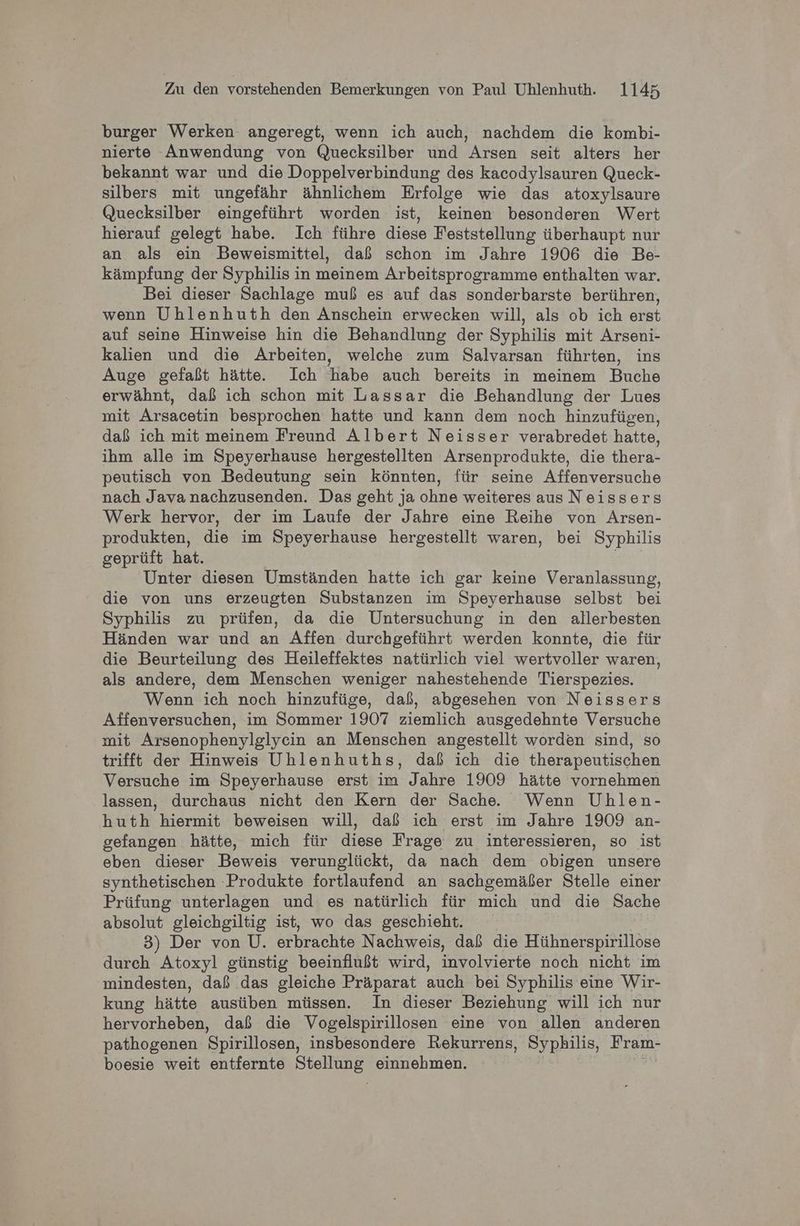 burger Werken angeregt, wenn ich auch, nachdem die kombi- nierte Anwendung von Quecksilber und Arsen seit alters her bekannt war und die Doppelverbindung des kacodylsauren Queck- silbers mit ungefähr ähnlichem Erfolge wie das atoxylsaure Quecksilber eingeführt worden ist, keinen besonderen Wert hierauf gelegt habe. Ich führe diese Feststellung überhaupt nur an als ein Beweismittel, daß schon im Jahre 1906 die Be- kämpfung der Syphilis in meinem Arbeitsprogramme enthalten war. Bei dieser Sachlage muß es auf das sonderbarste berühren, wenn Uhlenhuth den Anschein erwecken will, als ob ich erst auf seine Hinweise hin die Behandlung der Syphilis mit Arseni- kalien und die Arbeiten, welche zum Salvarsan führten, ins Auge gefaßt hätte. Ich habe auch bereits in meinem Buche erwähnt, daß ich schon mit Lassar die Behandlung der Lues mit Arsacetin besprochen hatte und kann dem noch hinzufügen, daß ich mit meinem Freund Albert Neisser verabredet hatte, ihm alle im Speyerhause hergestellten Arsenprodukte, die thera- peutisch von Bedeutung sein könnten, für seine Affenversuche nach Java nachzusenden. Das geht ja ohne weiteres aus Neissers Werk hervor, der im Laufe der Jahre eine Reihe von Arsen- produkten, die im Speyerhause hergestellt waren, bei Syphilis geprüft hat. Unter diesen Umständen hatte ich gar keine Veranlassung, die von uns erzeugten Substanzen im Speyerhause selbst bei Syphilis zu prüfen, da die Untersuchung in den allerbesten Händen war und an Affen durchgeführt werden konnte, die für die Beurteilung des Heileffektes natürlich viel wertvoller waren, als andere, dem Menschen weniger nahestehende Tierspezies. Wenn ich noch hinzufüge, daß, abgesehen von Neissers Affenversuchen, im Sommer 1907 ziemlich ausgedehnte Versuche mit Arsenophenylglycin an Menschen angestellt worden sind, so trifft der Hinweis Uhlenhuths, daß ich die therapeutischen Versuche im Speyerhause erst im Jahre 1909 hätte vornehmen lassen, durchaus nicht den Kern der Sache. Wenn Uhlen- huth hiermit beweisen will, daß ich erst im Jahre 1909 an- gefangen hätte, mich für diese Frage zu interessieren, so ist eben dieser Beweis verunglückt, da nach dem obigen unsere synthetischen Produkte fortlaufend an sachgemäßer Stelle einer Prüfung unterlagen und es natürlich für mich und die Sache absolut gleichgiltig ist, wo das geschieht. 3) Der von U. erbrachte Nachweis, daß die Hühnerspirillose durch Atoxyl günstig beeinflußt wird, involvierte noch nicht im mindesten, daß das gleiche Präparat auch bei Syphilis eine Wir- kung hätte ausüben müssen. In dieser Beziehung will ich nur hervorheben, daß die Vogelspirillosen eine von allen anderen pathogenen Spirillosen, insbesondere Rekurrens, Syphilis, Fram- boesie weit entfernte uh einnehmen.