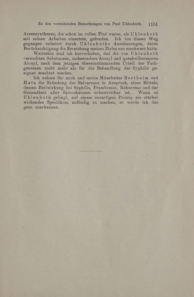 Arsensynthesen, die schon im vollen Fluß waren, als Uhlenhuth mit seinen Arbeiten einsetzte, gefunden. Ich bin diesen Weg gegangen unbeirrt durch Uhlenhuths Anschauungen, deren Berücksichtigung die Erreichung meines Zieles nur erschwert hätte. Weiterhin muß ich hervorheben, daß die von Uhlenhuth versuchten Substanzen, insbesondere Atoxyl und quecksilbersaures Atoxyl, nach dem jetzigen übereinstimmenden Urteil der Fach- genossen nicht mehr als für die Behandlung der Syphilis ge- eignet erachtet werden. Ich nehme für mich und meine Mitarbeiter Bertheim und Hata die Erfindung des Salvarsans in Anspruch, eines Mittels, dessen Heilwirkung bei Syphilis, Framboesie, Rekurrens und der Gesamtheit aller Spirochätosen unbestreitbar ist. Wenn es Uhlenhuth gelingt, auf einem neuartigen Prinzip ein stärker wirkendes Spezifikum auffindig zu machen, so werde ich das gern anerkennen.