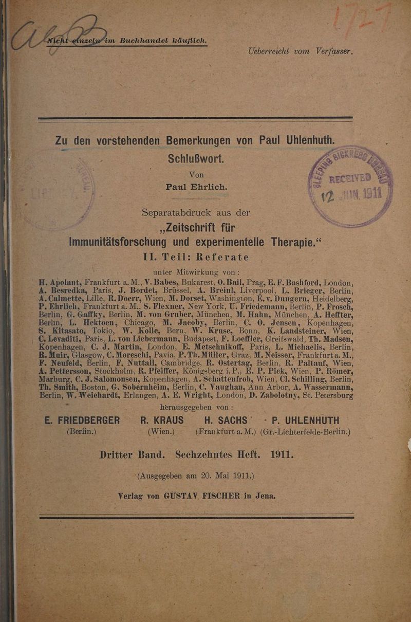 at a ' i 5 | EA, \ ER, im Buchhandel käuflich. Ueberreicht vom Verfasser ; F Zu den vorstehenden Bemerkungen von Paul Uhlenhuth. . - .... Sehlußwort. | Ale 7 ER a Von Paul Ehrlich. £ Separatabdruck aus der | A „Zeitschrift für | a arel Immunitätsforschung und experimentelle Therapie.“ EaBellrheferate ‚u, 4 A unter Mine von: ® | H. Apolant, Frankfurt a.M., V. Babes, Bukarest, 0. Bail, Prag, E. F. Bashford, London, En A. Besredka, Paris, J. Bordet, Brüssel, A. Breinl, Liverpool, L. Brieger, Berlin, A.Calmette, Lille, R.Doerr, Wien, M. Dorset, Washington, E.v. Dungern, Heidelberg, -- P, Ehrlich, Frankfurt a. M., S. Flexner, New York, U. Friedemann, Berlin, P. Frosch, Berlin, G. Gaffky, Berlin, M. von Gruber, München, M. Hahn, München, A. Heffter, 2 - Berlin, L. Hektoen, Chicago, M. Jacoby, Berlin, €. 0. Jensen, Kopenhagen, 3 Fr 8. Kitasato, Tokio, W. Kolle, Bern, W. Kruse, Bonn, K. Landsteiner, Wien, - Be , C. Levaditi, Paris, L. von Liebermann, Budapest, F. Loeffler, Greifswald, Th. Madsen, - Kopenhagen, €. J. Martin, London, E. Metschnikoff, Paris, L. Michaelis, Berlin, - BR. Muir, Glasgow, C. Moreschi, Pavia, P.Th. Müller, Graz, M. Neisser, Frankfurta.M., - F. Neufeld, Berlin, F, Nuttall, Oambridge, R. Ostertag, Berlin, R. Paltauf, Wien, A. Pettersson, Stockholm, R. Pfeiffer, Königsberg i.P., E. P. Pick, Wien, P. Römer, E Marburg, €. J. Salomonsen, Kopenhagen, A. Schattenfroh, Wien), Cl. Schilling, Berlin, oA - Th. Smith, Boston, 6. Sobernheim, Berlin, €. Vaughan, Ann Arbor, A. Wassermann, ? Bi: - Berlin, W, Weichardt, Erlangen, A. E. Wright, London, D. Zabolotny, St. Petersburg - EEE BER ‚ herausgegeben von: = - E. FRIEDBERGER R. KRAUS H. SACHS’ -PUHLENHUTH 0 (Berlin) (Wien) (Frankfurt a.M.) (Gr.-Lichterfelde-Berlin.) Be Ba Dritter Band. Sechzehntes Heft. 1911. EN Be 20. Mai 1911) | 0 Verlag von GUSTAY, FISCHER in Jena. % L