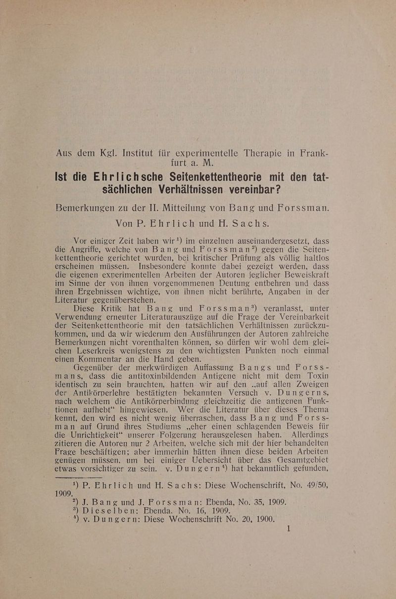 Turtsa: IM: Ist die Ehrlichsche Seitenkettentheorie mit den tat- sächlichen Verhältnissen vereinbar? Bemerkungen zu der II. Mitteilung von Bang und Forssman. | MomPpecehriichundH: Sachs. Vor einiger Zeit haben wir!) im einzelnen auseinandergesetzt, dass die Angriffe, welche von Bang und Forssman?) gegen die Seiten- kettentheorie gerichtet wurden, bei kritischer Prüfung als völlig haltlos erscheinen müssen. Insbesondere konnte dabei gezeigt werden, dass die eigenen experimentellen Arbeiten der Autoren ieglicher Beweiskraft im Sinne der von ihnen vorgenommenen Deutung entbehren und dass ihren Ergebnissen wichtige, von ihnen nicht berührte, Angaben in der Literatur gegenüberstehen. Diese Kritik hat Bang und Forssman’°) veranlasst, unter Verwendung erneuter Literaturauszüge auf die Frage der Vereinbarkeit der Seitenkettentheorie mit den tatsächlichen Verhältnissen zurückzu- kommen, und da wir wiederum den Ausführungen der Autoren zahlreiche Bemerkungen nicht vorenthalten können, so dürfen wir wohl dem glei- chen Leserkreis wenigstens zu den wichtigsten Punkten noch einmal einen Kommentar an die Hand geben. Gegenüber der merkwürdigen Auffassung Bangs und Forss- mans, dass die antitoxinbildenden Antigene nicht mit dem Toxin identisch zu sein brauchten, hatten wir auf den .auf allen Zweigen der Antikörperlehre bestätigten bekannten Versuch v. Dungerns, nach welchem die Antikörperbindung gleichzeitig die antigenen Funk- tionen aufhebt‘“ hingewiesen. Wer die Literatur über dieses Thema - kennt, den wird es nicht wenig überraschen, dass Bang und Forss- man auf Grund ihres Studiums „eher einen schlagenden Beweis für die Unrichtigkeit“ unserer Folgerung herausgelesen haben. Allerdings zitieren die Autoren nur 2 Arbeiten, welche sich mit der hier behandelten Frage beschäftigen; aber immerhin hätten ihnen diese beiden Arbeiten genügen müssen, um bei einiger Uebersicht über das Gesamtgebiet etwas vorsichtiger zu sein. v. Dungern*) hat bekanntlich gefunden, 1) P. Ehrlich und H. Sachs: Diese Wochenschrift, No. 49/50, 1909. 2) J. Bang und J. Forssman: Ebenda, No. 35, 1909. 3) Dieselben: Ebenda. No. 16, 1909. 2%) v.Dungern: Diese Wochenschrift No. 20, 1900.