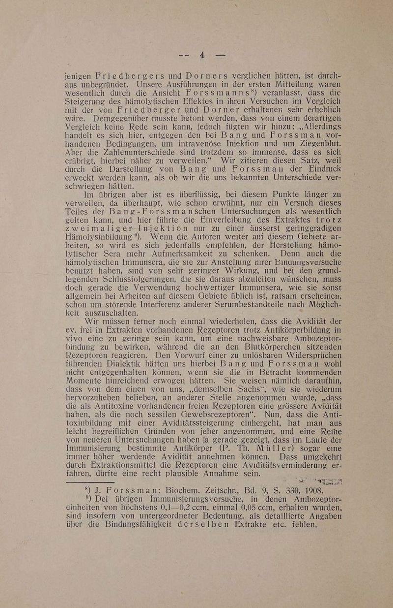 RN 5205 ienigen Friedbergers und Dorners verglichen hätten, ist durch- aus unbegründet. Unsere Ausführungen in der ersten Mitteilung waren wesentlich durch die Ansichtt Forssmanns?°) veranlasst, dass die Steigerung des hämolytischen Effektes in ihren Versuchen im Vergleich mit der von Friedberger und Dorner erhaltenen sehr erheblich wäre. Demgegenüber musste betont werden, dass von einem derartigen Vergleich keine Rede sein kann, iedoch fügten wir hinzu: „Allerdings handelt es sich hier, entgegen den bei Bang und Forssman vor- handenen Bedingungen, um intravenöse Iniektion und um Ziegenblut. Aber die Zahlenunterschiede sind trotzdem so immense, dass es sich erübrigt, hierbei näher zu verweilen.“ Wir zitieren diesen Satz, weil . durch die Darstellung von Bang und Forssmanu der Eindruck erweckt werden kann, als ob wir die uns bekannten Unterschiede ver- schwiegen hätten. Im übrigen aber ist es überflüssig, bei diesem Punkte länger zu verweilen, da überhaupt, wie schon erwähnt, nur ein Versuch dieses Teiles der Bang-Forssmanschen Untersuchungen als wesentlich gelten kann, und hier führte die Einverleibung des Extraktes trotz zweimaliger-Iniektion nur zu einer äusserst geringgradigen Hämolysinbilaung ®). Wenn die Autoren weiter auf diesem Gebiete ar- beiten, so wird es sich iedenfalls empfehlen, der Herstellung hämo- lytischer Sera mehr Aufmerksamkeit zu schenken. Denn auch die hämolytischen Immunsera, die sıe zur Anstellung mrer Eınuungsversuche benutzt haben, sind von sehr geringer Wirkung, und bei den zrund- legenden Schlussiolgerungen, die sie daraus abzuleiten wünschen, muss doch gerade die Verwendung hochwertiger Immunsera, wie sie Sonst allgemein bei Arbeiten auf diesem Gebiete üblich ist, ratsam erscheinen, schon um störende Interferenz anderer Serumbestandteile nach Mösglich- keit auszuschalten. Wir müssen ferner noch einmal wiederholen, dass die Avidität der ev. irei in Extrakten vorhandenen Rezeptoren trotz Antikörperbildung in vivo eine zu geringe sein kann, um eine nachweisbare Ambozeptor- bindung zu bewirken, während die an den Blutkörperchen sitzenden Rezeptoren reagieren. Den Vorwurf einer zu unlösbaren Widersprüchen führenden Dialektik hätten uns hierbei Bang und Forssman wohl nicht entgegenhalten können, wenn sie die in Betracht kommenden Momente hinreichend erwogen hätten. Sie weisen nämlich daraufhin, dass von dem einen von uns, „demselben Sachs“, wie sie wiederum hervorzuheben belieben, an anderer Stelle angenommen wurde, „dass die als Antitoxine vorhandenen freien Rezeptoren eine grössere Avidität haben, als die noch sessilen Gewebsrezeptoren“. Nun, dass die Anti- toxinbildung mit einer Aviditätssteigerung einhergeht, hat man aus leicht begreiflichen Gründen von ieher angenommen, und eine Reihe von neueren Untersuchungen haben ia gerade gezeigt, dass im Lauie der Immunisierung bestimmte Antikörper (P. Th. Müller) sogar eıne immer höher werdende Avidität annehmen können. Dass umgekehrt durch Extraktionsmittel die Rezeptoren eine Avıditätsverminderung er- fahren, dürfte eine recht plausible Annahme sein. a u TE ER ARTEN ER Gr Ge 7 Ta 8) J. Forssman: Biochem.. Zeitschr., Bd. ‘9, S. 330, 1908. °) Dei übrigen Immunisierungsversuche, in denen Ambozeptor- einheiten von höchstens 0,1—0,2 ccm, einmal 0,05 ccm, erhalten wurden, sind insofern von untergeordneter Bedeutung, als detaillierte Angaben über die Bindungsfähigkeit derselben Ekxtrakte etc. fehlen.