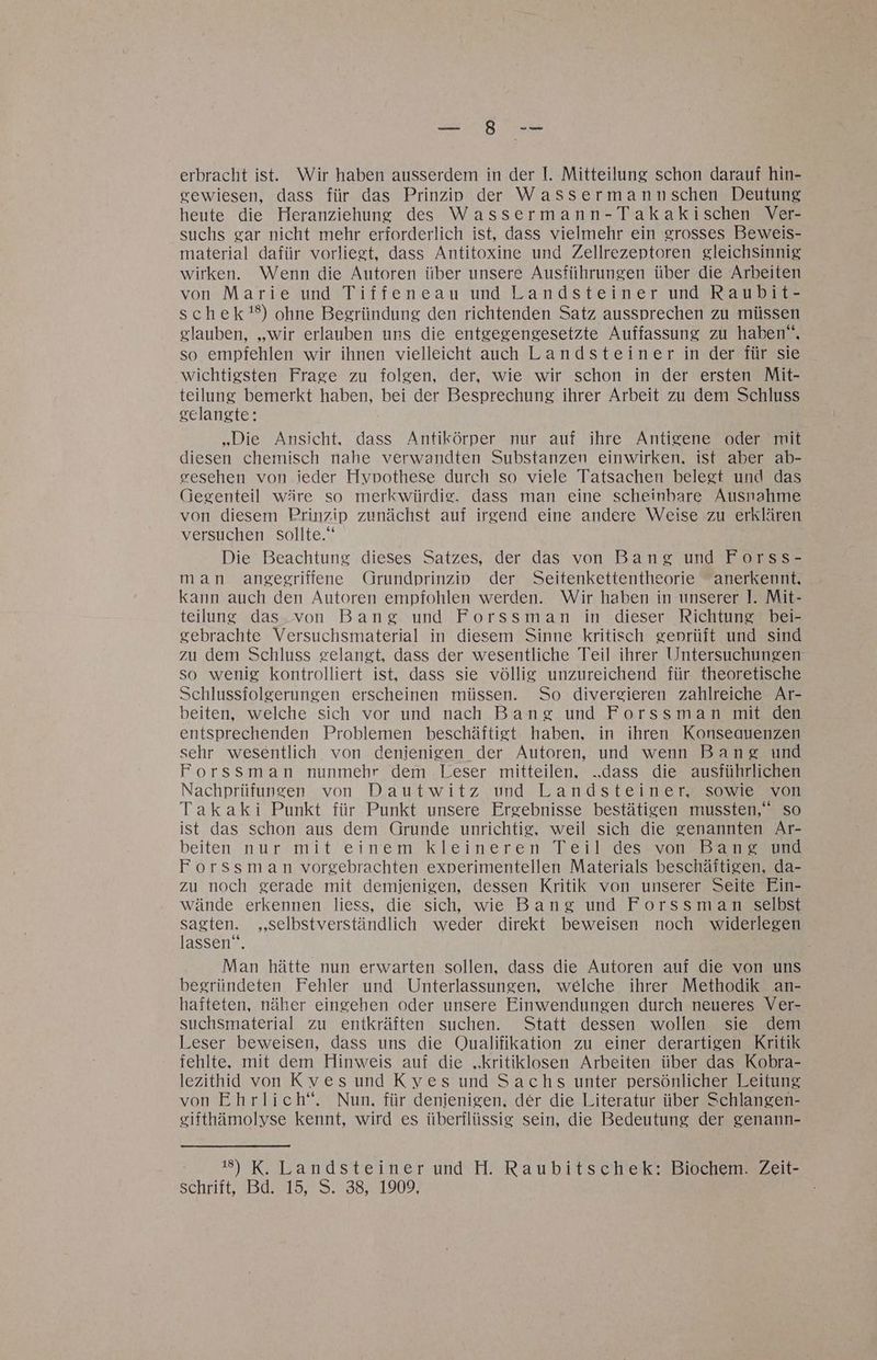 erbracht ist. Wir haben ausserdem in der I. Mitteilung schon darauf hin- sewiesen, dass für das Prinziv der Wassermannschen Deutung heute die Heranziehung des Wassermann-Takakischen Ver- suchs gar nicht mehr erforderlich ist, dass vielmehr ein grosses Beweis- material dafür vorliert, dass Antitoxine und Zellrezeptoren gleichsinnig wirken. Wenn die Autoren über unsere Ausführungen über die Arbeiten von Marie und Tiffeneau und Landsteiner und Raubit- schek'!%) ohne Begründung den richtenden Satz aussprechen zu müssen glauben, „wir erlauben uns die entgegengesetzte Auffassung zu haben“, so empfehlen wir ihnen vielleicht auch Landsteiner in der für sie wichtigsten Frage zu folgen, der, wie wir schon in der ersten Mit- teilung bemerkt haben, bei der Besprechung ihrer Arbeit zu dem Schluss gelangte: „Die Ansicht, dass Antikörper nur auf ihre Antigene oder mit diesen chemisch nahe verwandten Substanzen einwirken, ist aber ab- eesehen von ieder Hypothese durch so viele Tatsachen belegt und das Gegenteil wäre so merkwürdie. dass man eine scheinbare Ausnahme von diesem Prinzip zunächst auf irgend eine andere Weise zu erklären versuchen sollte.“ Die Beachtung dieses Satzes, der das von Bang und Forss- man angeegriffene Grundprinziv der Seitenkettentheorie anerkennt, kann auch den Autoren empfohlen werden. Wir haben in unserer ]. Mit- teilung das.von Bang und Forssman in dieser Richtung bei- gebrachte Versuchsmaterial in diesem Sinne kritisch geprüft und sind zu dem Schluss gelangt, dass der wesentliche Teil ihrer Untersuchungen so wenig kontrolliert ist, dass sie völlig unzureichend für theoretische Schlussfolgerungen erscheinen müssen. So divergieren zahlreiche Ar- beiten, welche sich vor und nach Bang und Forssman mit den entsprechenden Problemen beschäftigt haben, in ihren Konseauenzen sehr wesentlich von denienigen der Autoren, und wenn Bang und Forssman nunmehr dem Leser mitteilen, ..dass die ausführlichen Nachprüfunsen von Dautwitz und Landsteiner, sowie von Takaki Punkt für Punkt unsere Ergebnisse bestätigen mussten,‘ so ist das schon aus dem Grunde unrichtig, weil sich die genannten Ar- beiten nur mit einem kleineren Teil des von Bang und Forssman vorgebrachten experimentellen Materials beschäftigen, da- zu noch gerade mit demienigen, dessen Kritik von unserer Seite Ein- wände erkennen liess, die sich, wie Bang und Forssman selbst en „selbstverständlich weder direkt beweisen noch widerlegen assen“. Man hätte nun erwarten sollen, dass die Autoren auf die von uns begründeten Fehler und Unterlassungen, welche ihrer Methodik an- hafteten, näher eingehen oder unsere Einwendungen durch neueres Ver- suchsmaterial zu entkräften suchen. Statt dessen wollen sie dem Leser beweisen, dass uns die Qualifikation zu einer derartigen Kritik fehlte, mit dem Hinweis auf die „kritiklosen Arbeiten über das Kobra- lezithid von Kyves und Kyes und Sachs unter persönlicher Leitung von Ehrlich“. Nun, für denienigen, der die Literatur über Schlangen- eitthämolyse kennt, wird es überflüssig sein, die Bedeutung der genann- 1#) K. Landsteiner und H. Raubitschek: Biochem. Zeit- schrift, Bd. 15, S. 38, 1909,