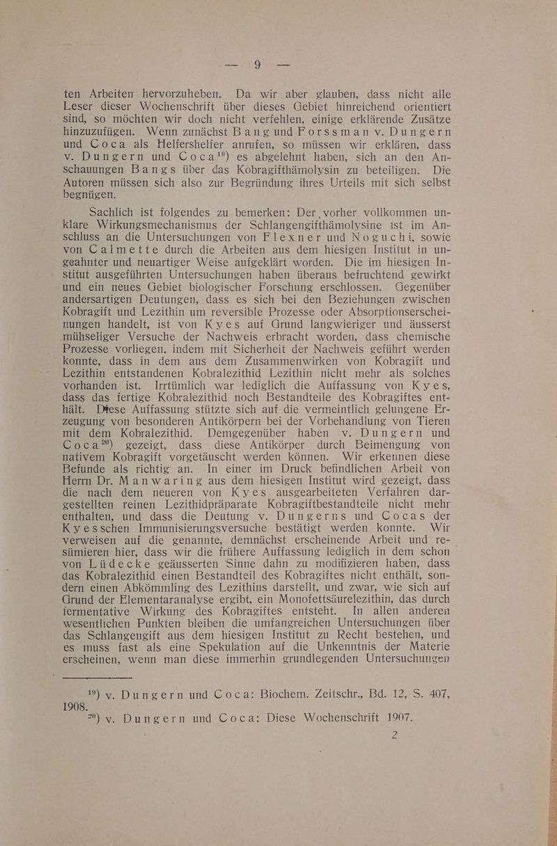 EN OER ten Arbeiten hervorzuheben. Da wir aber glauben, dass nicht alle Leser dieser Wochenschrift über dieses Gebiet hinreichend orientiert sind, so möchten wir doch nicht verfehlen, einige erklärende Zusätze hinzuzufügen. Wenn zunächst Bang undForssman v.Dungern und Coca als Heliershelfer anrufen, so müssen wir erklären, dass v. Dungern und Coca*?) es abgelehnt haben, sich an den An- schauungen Bangs über das Kobragifthämolysin zu beteiligen. Die Autoren müssen sich also zur Begründung ihres Urteils mit sich selbst begnügen. Sachlich ist folgendes zu bemerken: Der vorher vollkommen un- klare Wirkungsmechanismus der Schlangengifthämolysine ist im An- schluss an die Untersuchungen von Flexner und Noguchi, sowie von Calmette durch die Arbeiten aus dem hiesigen Institut in un- geahnter und neuartiger Weise aufgeklärt worden. Die im hiesigen In- stitut ausgeführten Untersuchungen haben überaus befruchtend gewirkt und ein neues Gebiet biologischer Forschung erschlossen. Gegenüber andersartigen Deutungen, dass es sich bei den Beziehungen zwischen Kobragift und Lezithin um reversible Prozesse oder Absorptionserschei- nungen handelt, ist von Kyes auf Grund langwieriger und äusserst mühseliger Versuche der Nachweis erbracht worden, dass chemische Prozesse vorliegen, indem mit Sicherheit der Nachweis geführt werden konnte, dass in dem aus dem Zusammenwirken von Kobragift und Lezithin entstandenen Kobralezithid Lezithin nicht mehr als solches vorhanden ist. Irrtümlich war lediglich die Auffassung von Kyes, dass das fertige Kobralezithid noch Bestandteile des Kobragiftes ent- hält. Diese Auffassung stützte sich auf die vermeintlich gelungene Er- zeugung von besonderen Antikörpern bei der Vorbehandlung von Tieren mit dem Kobralezithid.. Demgegenüber haben v. Dungern und Coca’) gezeigt, dass diese Antikörper durch Beimengung von nativem Kobragift vorgetäuscht werden können. Wir erkennen diese Befunde als richtig an. In einer im Druck befindlichen Arbeit von Herrn Dr. Manwaring aus dem hiesigen Institut wird gezeigt, dass die nach dem neueren von Kyes ausgearbeiteten Verfahren dar- gestellten reinen Lezithidpräparate Kobragifitbestandteile nicht mehr enthalten, und dass die Deutung v. Dungerns und Cocas der Kyesschen Immunisierungsversuche bestätigt werden konnte. Wir verweisen auf die genannte, demnächst erscheinende Arbeit und re- siimieren hier, dass wir die frühere Auffassung lediglich in dem schon von Lüdecke geäusserten Sinne dahn zu modifizieren haben, dass das Kobralezithid einen Bestandteil des Kobragiftes nicht enthält, son- dern einen Abkömmling des Lezithins darstellt, und zwar, wie sich auf Grund der Elementaranalyse ergibt, ein Monofettsäurelezithin, das durch jermentative Wirkung des Kobragiftes entsteht. In allen anderen wesentlichen Punkten bleiben die umfangreichen Untersuchungen iber das Schlangengift aus dem hiesigen Institut zu Recht bestehen, und es muss fast als eine Spekulation auf die Unkenntnis der Materie erscheinen, wenn man diese immerhin grundlegenden Untersuchungen 19) v. Dungern und Coca: Biochem. Zeitschr., Bd. 12, S. 407, 1908. >) y, Dungern und Coca: Diese Wochenschrift 1907. 2