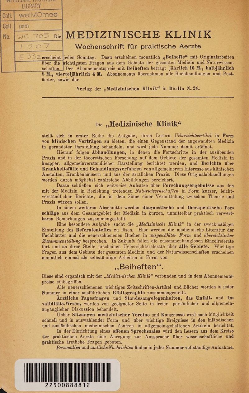 WLLLLSGIREL a Fragen aus en Gebiete der gesamten Medizin und Naturwissen- | Der Abonnementspreis mit Beiheften beträgt jährlich 16 M., halbjährlich ämter, sowie der Verlag der „Medizinischen Klinik“ in Berlin N. 24. Die „Medizinische Klinik“ stellt sich in erster Reihe die Aufgabe, ihren Lesern Uebersichtsartikel in F'orm von klinischen Vorträgen zu bieten, die einen Gegenstand der angewandten Medizin in gerundeter Darstellung behandeln, und wird jede Nummer damit eröffnet. Hierauf folgen Abhandlungen, in denen die Fortschritte in der ausübenden Praxis und in der theoretischen Forschung auf dem Gebiete der gesamten Medizin in knapper, allgemeinverständlicher Darstellung berichtet werden, und Berichte über Krankheitsfälle und Behandlungsverfahren von allgemeinerem Interesse aus klinischen Anstalten, Krankenhäusern und aus der ärztlichen Praxis. Diese Originalabhandlungen werden durch möglichst zahlreiche Abbildungen bereichert. Daran schließen sich zeitweise Aufsätze über Forschungsergebnisse aus den mit der Medizin in Beziehung tretenden Naturwissenschaften in Form kurzer, leicht- verständlicher Berichte, die in dem Sinne einer Vermittelung zwischen Theorie und Praxis wirken sollen. In einem weiteren Abschnitte werden diagnostische und therapeutische Vor« schläge aus dem Gesamtgebiet der Medizin in kurzen, unmittelbar praktisch verwert- baren Bemerkungen zusammengestellt. Eine besondere Aufgabe sucht die „Medizinische Klinik“ in der zweckmäßigen Einteilung des Referatenteiles zu lösen. Hier werden die medizinische Literatur der Fachblätter und die neuerschienenen Bücher in ausgewählter Form und übersichtlicher Zusammenstellung besprochen. In Zukunft fallen die zusammenhanglosen Einzelreferate fort und an ihrer Stelle erscheinen Uebersichtsreferate über alle @ebiete. Wichtige Fragen aus dem Gebiete der gesamten Medizin und der Naturwissenschaften erscheinen monatlich einmal als selbständige Arbeiten in Form von „Beiheften‘. Diese sind organisch mit der „Medizinischen Klinik“ verbunden und in dem Abonnements- preise einbegriffen. Alle neuerschienenen wichtigen Zeitschriften-Artikel und Bücher werden in jeder Nummer in einer ausführlichen Bibliographie zusammengestellt. Ärztliche Tagesfragen und Standesangelegenheiten, das Unfall- und Im yaliditäts-Wesen, werden von geeigneter Seite in freier, persönlicher und allgemein- zugänglicher Diskussion behandelt. Ueber Sitzungen medizinischer Vereine und Kongresse wird nach Möglichkeit schnell und in auswählender Form und tiber wichtige Ereignisse in den inländischen und ausländischen medizinischen Zentren in allgemein-gehaltenen Artikeln berichtet. In der Einrichtung eines offenen Sprechsaales wird den Lesern aus dem Kreise der praktischen Aerzte eine Anregung zur Aussprache über wissenschaftliche und praktische ärztliche Fragen geboten. Dersonadien und amtliche Nachrichten finden in jeder Nummer vollständige Aufushries