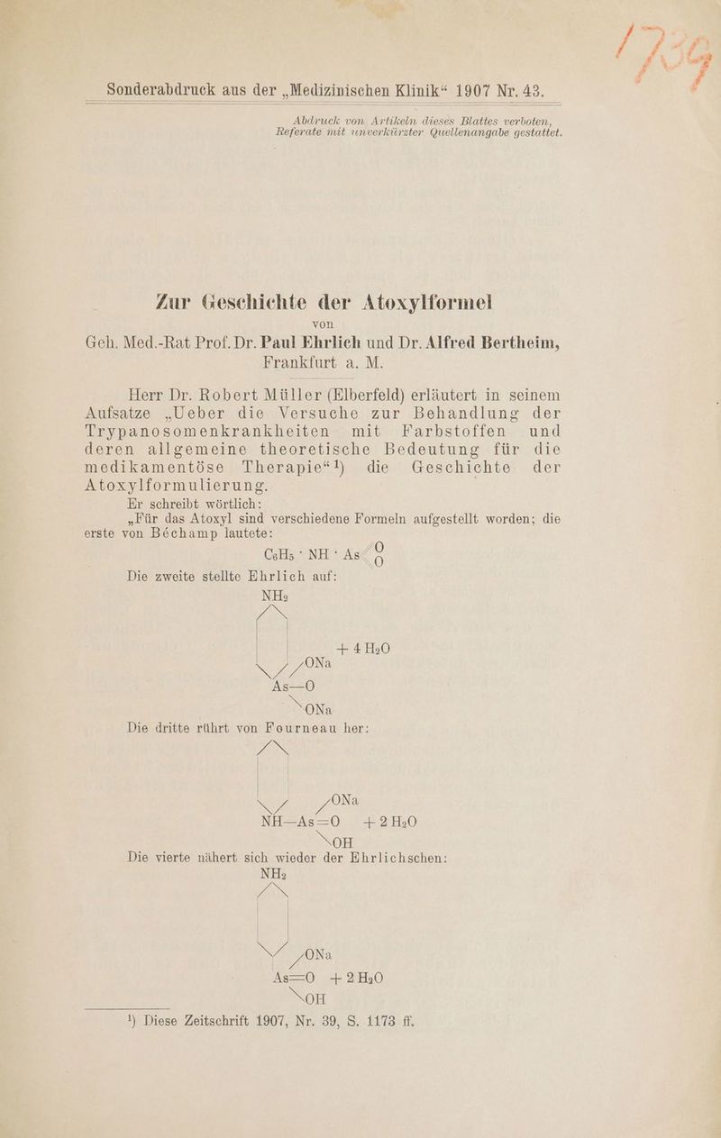Sonderabdruck aus der „Medizinischen Klinik“ 1907 Nr. 43. Abdruck von Artikeln dieses Blattes verboten, Referate mit umverkürzter Quellenangabe gestattet. Zur Geschichte der Atoxylformel von Geh. Med.-Rat Prof.Dr. Paul Ehrlich und Dr. Alfred Bertheim, Frankfurt a. M. Herr Dr. Robert Müller (Elberfeld) erläutert in seinem Aufsatze „Ueber die Versuche zur Behandlung der Trypanosomenkrankheiten mit Farbstoffen und deren allgemeine theoretische: Bedeutung. für die medikamentöso,.Therapte)). die. .Geschichte:. der Atoxylformulierung. | | Er schreibt wörtlich: „Für das Atoxyl sind verschiedene Formeln aufgestellt worden; die erste von B&amp;öchamp lautete: Ö CeHs “NH: As eo Die zweite stellte Ehrlich auf: EZ Na NN, 07279850 NoH Die vierte nähert sich wieder der Ehrlichschen: !) Diese Zeitschrift 1907, Nr. 39, S. 1173 ff.
