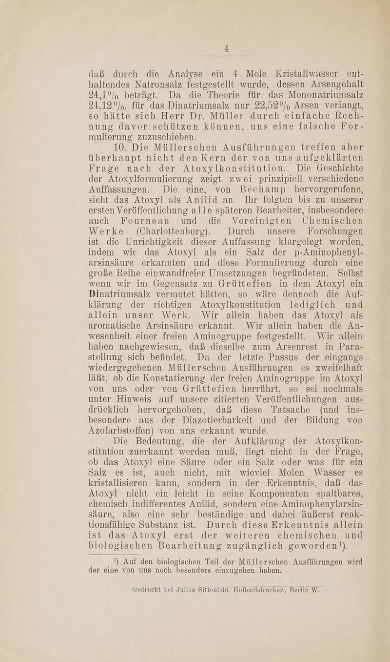 I; daß durch die Analyse ein 4 Mole Kristallwasser ent- haltendes Natronsalz festgestellt wurde, dessen Arsengehalt 24,10/, beträgt. Da die Theorie für das Mononatriumsalz 24,12°/,, für das Dinatriumsalz nur 22,52°/, Arsen verlangt, so hätte sich Herr Dr. Müller durch einfäche Rech- nung davor sehützen können, uns eine falsche For- mulierung zuzuschieben. 10. Die Müllerschen Ausführungen treffen aber überhaupt nicht den Kern der von uns aufgeklärten Frage nach der Atoxylkonstitution. Die Geschichte der Atoxylformulierung zeigt zwei prinzipiell verschiedene Auffassungen. Die eine, von Böchamp hervorgerufene, sieht das Atoxyl als Anilid an. Ihr folgten bis zu unserer ersten Veröffentlichung alle späteren Bearbeiter, insbesondere auch Fourneau und die Vereinigten Chemischen Werke (Charlottenburg. Durch unsere Forschungen ist die Unrichtigkeit dieser Auffassung klargelegt worden, indem wir das Atoxyl als ein Salz der p-Aminophenyl- arsinsäure erkannten und diese Formulierung durch eine große Reihe einwandfreier Umsetzungen begründeten. Selbst wenn wir im Gegensatz zu Grüttefien in dem Atoxyl ein Dinatriumsalz vermutet hätten, so wäre dennoch die Auf- klärung der richtigen Atoxylkonstitution lediglich und allein unser Werk. Wir allein haben das Atoxyl als aromatische Arsinsäure erkannt. Wir allein haben die An- wesenheit einer freien Aminogruppe festgestellt. Wir allein: haben nachgewiesen, daß dieselbe zum Arsenrest in Para- stellung sich befindet. Da der letzte Passus der eingangs . wiedergegebenen Müllerschen Ausführungen es zweifelhaft läßt, ob die Konstatierung der freien Aminogruppe im Atoxyl von uns oder von Grüttefien herrührt, so sei nochmals unter Hinweis auf unsere zitierten Veröffentlichungen aus- drücklich hervorgehoben, daß diese Tatsache (und ins- besondere aus der Diazotierbarkeit und der Bildung von Azofarbstoffen) von uns erkannt wurde. Die Bedeutung, die der Aufklärung der Atoxylkon- stitution zuerkannt werden muß, liegt nicht in der Frage, ob das Atoxyl eine Säure oder ein Salz oder was für ein Salz es ist, auch nicht, mit wieviel Molen Wasser es kristallisieren kann, sondern in der Erkenntnis, daß das Atoxyl nicht ein leicht in seine Komponenten spaltbares, chemisch indifferentes Anilid, sondern eine Aminophenylarsin- säure, also eine sehr beständige und dabei äußerst reak- tionsfähige Substanz ist. Durch diese Erkenntnis allein ist das Atoxyl erst der weiteren chemischen und biologischen Bearbeitung zugänglich geworden!). !) Auf den biologischen Teil der Müllerschen Ausführungen wird der eine von uns noch besonders einzugehen haben. Gedruckt bei Julius Sittenfeld, Hofbuchdrucker., Berlin W.