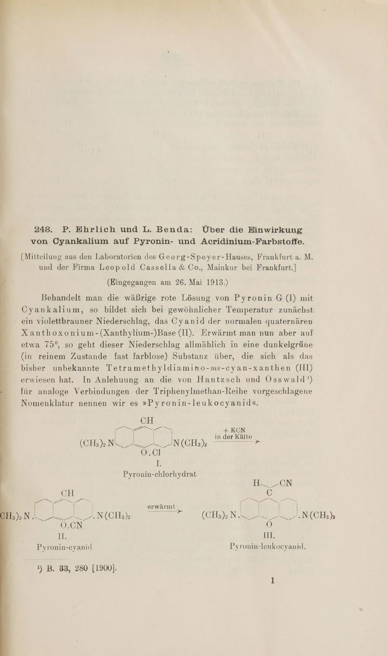 = en 7 Ni u a Br en nn en u = 248. P. Ehrlich und L. Benda: Über die Einwirkung von Cyankalium auf Pyronin- und Acridinium-Farbstoffe. [Mitteilung aus den Laboratorien des Georg-Speyer-Hauses, Frankfurt a. M. und der Firma Leopold Cassella &amp; Go., Mainkur bei Frankfurt.) (Eingegangen am 26. Mai 1913.) Behandelt man die wäßrige rote Lösung von Pyronin G (Il) mit Cyankalium, so bildet sich bei gewöhnlicher Temperatur zunächst ein violettbrauner Niederschlag, das Cyanid der normalen quaternären Xanthoxonium-(Xanthylium-)Base (Il). Erwärmt man nun aber auf etwa 75°, so geht dieser Niederschlag allmählich in eine dunkelgrüne (in reinem Zustande fast farblose) Substanz über, die sich als das bisher unbekannte Tetramethyldiamino-ms-cyan-xanthen (III) erwiesen hat. In Anlehuung an die von Hantzsch und Osswald') für analoge Verbindungen der Triphenylmethan-Reihe vorgeschlagene Nomenklatur nennen wir es »Pyronin-leukocyanide«. CH en +KCN | | in der Kälte KOER EN EAN ZU ANICHN. 7 0.01 v Pyronin-chlorhydrat Hl -CN CH C ee a | | | erwärınt | | | | Bent 2... N(CHe) GEHEN 2 23. NK CH) O.CN 0) Il. il. Pyronin-eyanicd Pyronin-leukoeyanid. ) B. 33, 280 [1900].