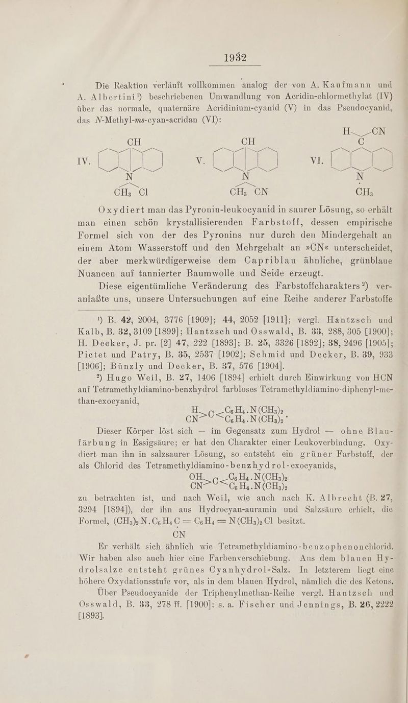 Die Reaktion verläuft vollkommen analog der von A. Kaufmann und A. Albertini!) beschriebenen Umwandlung von Acridin-chlormethylat (1V) über das normale, quaternäre Acridinium-cyanid (V) in das Pseudocyanid, das N-Methyl-ms-eyan-acridan (V]): H-___CN CH CH 6 Fa ee a Ne Zr a a v. I Je ul ee er DT I a De m ES BE : CH; Cl CH; CN CH; Oxydiert man das Pyronvin-leukocyanid in saurer Lösung, so erhält man einen schön krystallisierenden Farbstoff, dessen empirische Formel sich von der des Pyronins nur durch den Mindergehalt an einem Atom Wasserstoff und den Mehrgehalt an »ON« unterscheidet, der aber merkwürdigerweise dem Oapriblau ähnliche, grünblaue Nuancen auf tannierter Baumwolle und Seide erzeugt. Diese eigentümliche Veränderung des Farbstoffcharakters?) ver- anlaßte uns, unsere Untersuchungen auf eine Reihe anderer Farbstoffe 1) B. 42, 2004, 3776 [1909]; 44, 2052 [1911]; vergl. Hantzsch und Kalb, B. 32, 3109 [1899]; Hantzsch und Osswald, B. 33, 288, 305 [1900]; Picetet und Patry, B. 35, 2537 [1902]; Schmid und Decker, B. 39, 933 [1906]; Bünzly und Decker, B. 37, 576 [1904]. 2) Hugo Weil, B. 27, 1406 [1894] erhielt durch Einwirkung von HCN auf Tetramethyldiamino-benzhydrol farbloses Tetramethyldiamino-diphenyl-me- than-exocyanid, H CH4.N (CH;), CNC ZH. N(CH,), Dieser Körper löst sich — im Gegensatz zum Hydrol — ohne Blau- färbung in Essigsäure; er hat den Charakter einer Leukoverbindung. Oxy- diert man ihn in salzsaurer Lösung, so entsteht ein grüner Farbstoff, der als Chlorid des Tetramethyldiamino-benzhydrol-exocyanids, OH 0; H4.N(CH3); cn SGHN (CH3)3 zu betrachten ist, und nach Weil, wie auch nach K. Albrecht (B. 27, 3294 [1894]), der ihn aus Hydrocyan-auramin und Salzsäure erhielt, die Formel, (CH3)» N.C;H4 C = (06H; = N (CH3;) Cl besitzt. ON Er verhält sich ähnlich wie Tetramethyldiamino-benzophenonchlorid. Wir haben also auch hier eine Farbenverschiebung. Aus dem blauen Hy- drolsalze entsteht grünes CGyanhydrol-Salz. In letzterem liegt eine höhere Oxydationsstufe vor, als in dem blauen Hydrol, nämlich die des Ketons. Über Pseudoeyanide der Triphenylmethan-Reihe vergl. Hantzsch und OÖsswald, B. 33, 278 ff. [1900]: s.a. Fischer und Jennings, B. 26, 2222 [1893].