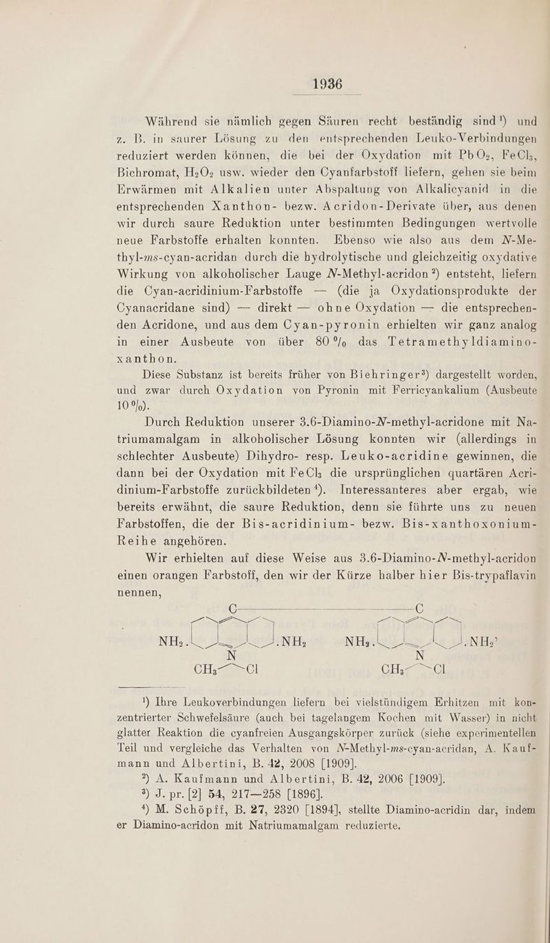 Während sie nämlich gegen Säuren recht beständig sind!) und z. B. in saurer Lösung zu den entsprechenden Leuko-Verbindungen reduziert werden können, die bei der Oxydation mit PbO;, FeÖl;, Bichromat, H:z0,; usw. wieder den Cyanfarbstoff liefern, gehen sie beim Erwärmen mit Alkalien unter Abspaltung von Alkalicyanid in die entsprechenden Xanthon- bezw. Acridon-Derivate über, aus denen wir durch saure Reduktion unter bestimmten Bedingungen wertvolle neue Farbstoffe erhalten konnten. Ebenso wie also aus dem N-Me- thyl-ms-cyan-acridan durch die hydrolytische und gleichzeitig oxydative Wirkung von alkoholischer Lauge N-Methyl-acridon ?) entsteht, liefern die Cyan-acrıdinium-Farbstoffe — (die ja Oxydationsprodukte der Cyanacridane sind) — direkt — ohne Oxydation — die entsprechen- den Acridone, und aus dem UOyan-pyronin erhielten wir ganz analog in einer Ausbeute von über 80° das Tetramethyldiamino- xanthon. Diese Substanz ist bereits früher von Biehringer?) dargestellt worden, und zwar durch Oxydation von Pyronin mit Ferrieyankalium (Ausbeute 10%). Durch Reduktion unserer 3.6-Diamino-N-methyl-acridone mit Na- trriumamalgam in alkoholischer Lösung konnten wir (allerdings in schlechter Ausbeute) Dihydro- resp. Leuko-acridine gewinnen, die dann bei der Oxydation mit FeÜl; die ursprünglichen quartären Acri- dinium-Farbstoffe zurückbildeten *). Interessanteres aber ergab, wie bereits erwähnt, die saure Reduktion, denn sie führte uns zu neuen Farbstoffen, die der Bis-acridinium- bezw. Bis-xanthoxonium- Reihe angehören. Wir erhielten auf diese Weise aus 3.6-Diamino-N-methyl-acridon einen orangen Farbstoff, den wir der Kürze halber hier Bis-trypaflavin nennen, Ei ne = Ü Fa tere nel lohnen, NieTaelarit kaie Ahe a N N CH; = Cl GH Gl !) Ihre Leukoverbindungen liefern bei vielstündigem Erhitzen mit kon- zentrierter Schwefelsäure (auch bei tagelangem Kochen mit Wasser) in nicht glatter Reaktion die eyanfreien Ausgangskörper zurück (siehe experimentellen Teil und vergleiche das Verhalten von N-Methyl-ms-cyan-acridan, A. Kauf- mann und Albertini, B. 42, 2008 [1909]. 2) A. Kaufmann und Albertini, B. 42, 2006 [1909]. 3) J. pr. [2] 54, 217—258 [1896). *) M. Schöpft, B. 27, 2320 [1894], stellte Diamino-acridin dar, indem er Diamino-acridon mit Natriumamalgam reduzierte.
