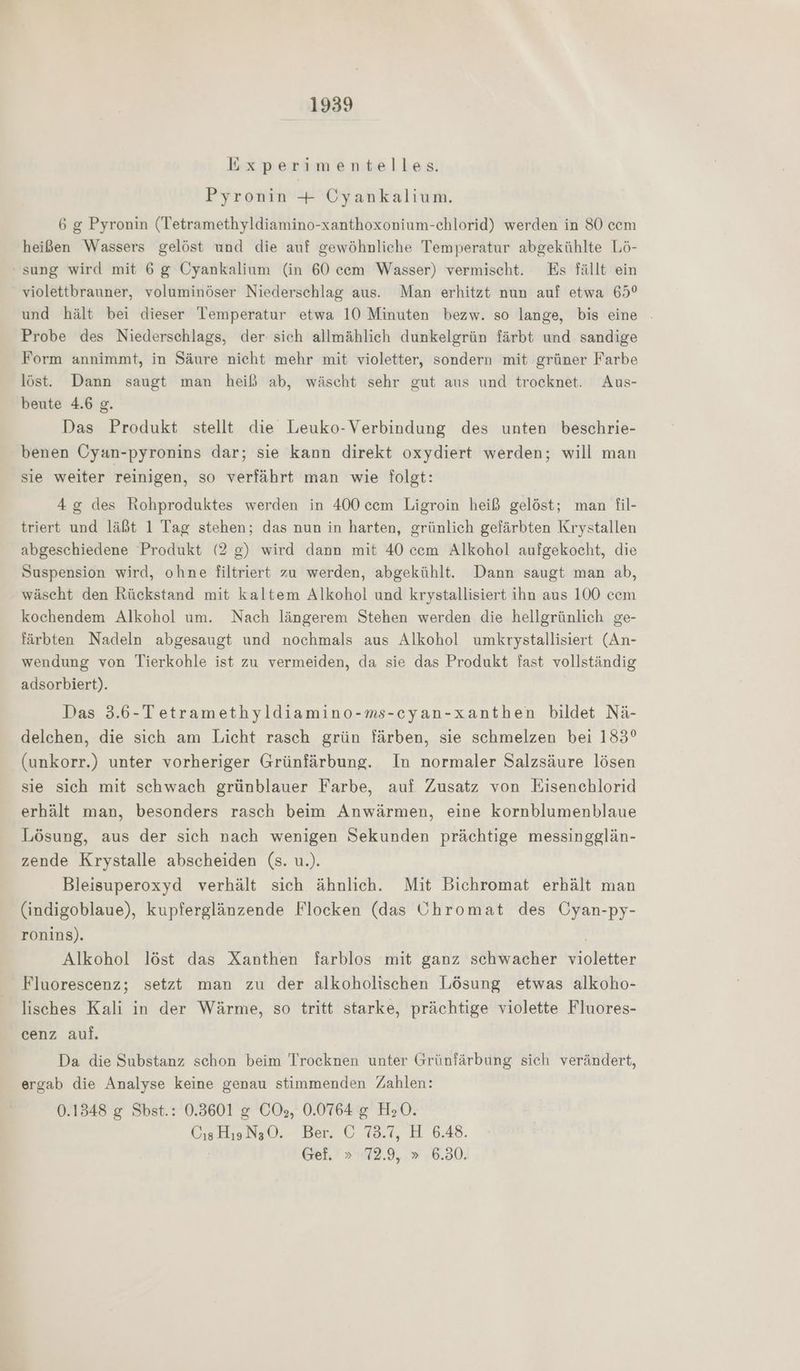 Experimentelles. Pyronin + Cyankalium. 6 g Pyronin (Tetramethyldiamino-xanthoxonium-chlorid) werden in SO cem heißen Wassers gelöst und die auf gewöhnliche Temperatur abgekühlte Lö- sung wird mit 6 g Cyankalium (in 60 cem Wasser) vermischt. Es fällt ein violettbrauner, voluminöser Niederschlag aus. Man erhitzt nun auf etwa 65° und hält bei dieser Temperatur etwa 10 Minuten bezw. so lange, bis eine . Probe des Niederschlags, der sich allmählich dunkelgrün färbt und sandige Form annimmt, in Säure nicht mehr mit violetter, sondern mit grüner Farbe löst. Dann saugt man heiß ab, wäscht sehr gut aus und trocknet. Aus- beute 4.6 g. Das Produkt stellt die Leuko-Verbindung des unten beschrie- benen Cyan-pyronins dar; sie kann direkt oxydiert werden; will man sie weiter reinigen, so verfährt man wie folgt: 4 des Rohproduktes werden in 400 cem Ligroin heiß gelöst; man fil- triert und läßt 1 Tag stehen; das nun in harten, grünlich gefärbten Krystallen abgeschiedene Produkt (2 g) wird dann mit 40 cem Alkohol aufgekocht, die Suspension wird, ohne filtriert zu werden, abgekühlt. Dann saugt man ab, wäscht den Rückstand mit kaltem Alkohol und krystallisiert ihn aus 100 cem kochendem Alkohol um. Nach längerem Stehen werden die hellgrünlich ge- färbten Nadeln abgesaugt und nochmals aus Alkohol umkrystallisiert (An- wendung von Tierkohle ist zu vermeiden, da sie das Produkt fast vollständig adsorbiert). Das 3.6-Tetramethyldiamino-ms-cyan-xanthen bildet Nä- delchen, die sich am Licht rasch grün färben, sie schmelzen bei 183° (unkorr.) unter vorheriger Grünfärbung. In normaler Salzsäure lösen sie sich mit schwach grünblauer Farbe, auf Zusatz von Eisenchlorid erhält man, besonders rasch beim Anwärmen, eine kornblumenblaue Lösung, aus der sich nach wenigen Sekunden prächtige messingglän- zende Krystalle abscheiden (s. u.). Bleisuperoxyd verhält sich ähnlich. Mit Bichromat erhält man (indigoblaue), kupferglänzende Flocken (das Uhromat des Öyan-py- ronins). Alkohol löst das Xanthen farblos mit ganz schwacher violetter Fluorescenz; setzt man zu der alkoholischen Lösung etwas alkoho- lisches Kali in der Wärme, so tritt starke, prächtige violette Fluores- cenz auf. Da die Substanz schon beim Trocknen unter Grünfärbung sich verändert, ergab die Analyse keine genau stimmenden Zahlen: 0.1348 g Sbst.: 0.3601 &amp; COs, 0.0764 g H30. Os Hıs N3 0. Ber. ÜÖ 8.3, H 6.48. Gef. » 72.9, » 6.30.