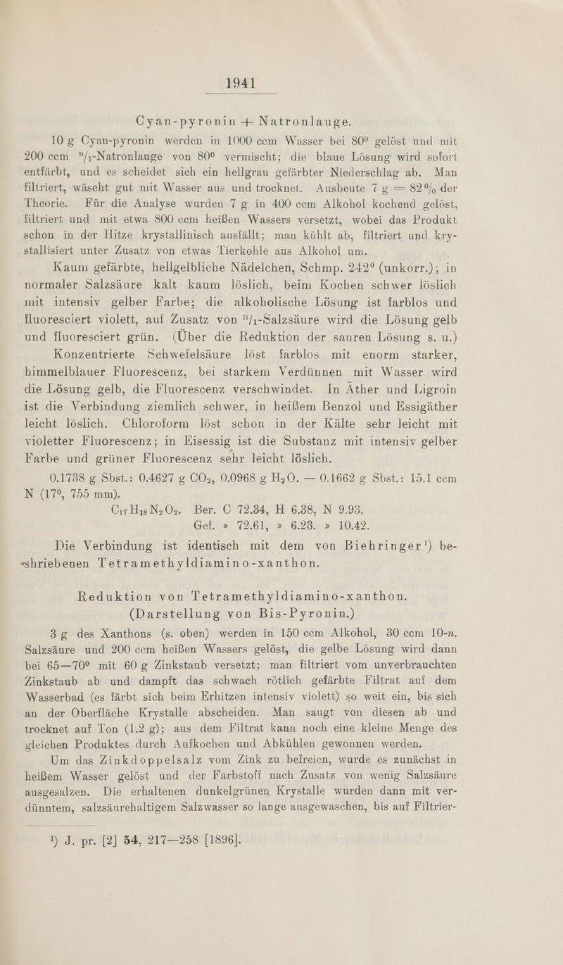Cyan-pyronin + Natronlauge. 10 g Cyan-pyronin werden in 1000 ecem Wasser bei 80° gelöst und mit 200 cem /ı-Natronlauge von 80° vermischt; die blaue Lösung wird sofort entfärbt, und es scheidet sich ein hellgrau gefärbter Niederschlag ab. Man filtriert, wäscht gut mit Wasser aus und trocknet. Ausbeute 7 g = 82°), der Theorie. Für die Analyse wurden 7 g in 400 ccm Alkohol kochend gelöst, filtriert und mit etwa 800 cem heißen Wassers versetzt, wobei das Produkt schon in der Hitze krystallinisch ausfällt; man kühlt ab, filtriert und kry- stallisiert unter Zusatz von etwas Tierkohle aus Alkohol um. Kaum gefärbte, hellgelbliche Nädelchen, Schmp. 242° (unkorr.); in normaler Salzsäure kalt kaum löslich, beim Kochen schwer löslich mit intensiv gelber Farbe; die alkoholische Lösung ist farblos und fluoresciert violett, auf Zusatz von /ı-Salzsäure wird die Lösung gelb und fluoresciert grün. (Über die Reduktion der sauren Lösung s. u.) Konzentrierte Schwefelsäure löst farblos mit enorm starker, himmelblauer Fluorescenz, bei starkem Verdünnen mit Wasser wird die Lösung gelb, die Fluorescenz verschwindet. In Äther und Ligroin ist die Verbindung ziemlich schwer, in heißem Benzol und Essigäther leicht löslich. Chloroform löst schon in der Kälte sehr leicht mit violetter Fluorescenz; in Eisessig ist die Substanz mit intensiv gelber Farbe und grüner Fluorescenz sehr leicht löslich. 0.1738 g Sbst.: 0.4627 g COs, 0.0968 g H30. — 0.1662 &amp; Sbst.: 15.1 cem N (17°, 755 mm). Cr Hıs N: O:. Ber. Ö 72.34, H 6.38, N 9193. Geis» 72.61, 2», 6.23.02 10,42. Die Verbindung ist identisch mit dem von Biehringer') be- «shriebenen Tetramethyldiamino-xanthon. Reduktion von Tetramethyldiamino-xanthon. (Darstellung von Bis-Pyronin.) 3g des Xanthons (s. oben) werden in 150 cem Alkohol, 30 ccm 10-n. Salzsäure und 200 cem heißen Wassers gelöst, die gelbe Lösung wird dann bei 65—70° mit 60 g Zinkstaub versetzt; man filtriert vom unverbrauchten Zinkstaub ab und dampft das schwach rötlich gefärbte Filtrat auf dem Wasserbad (es färbt sich beim Erhitzen intensiv violett) so weit ein, bis sich an der Oberfläche Krystalle abscheiden. Man saugt von diesen ab und trocknet auf Ton (1.2 g); aus dem Filtrat kann noch eine kleine Menge des gleichen Produktes durch Aufkochen und Abkühlen gewonnen werden. Um das Zinkdoppelsalz vom Zink zu befreien, wurde es zunächst in heißem Wasser gelöst und der Farbstoff nach Zusatz von wenig Salzsäure ausgesalzen. Die erhaltenen dunkelgrünen Krystalle wurden dann mit ver- dünntem, salzsäurehaltigem Salzwasser so lange ausgewaschen, bis auf Filtrier- 1) J. pr. [2] 54, 217—258 [1896].