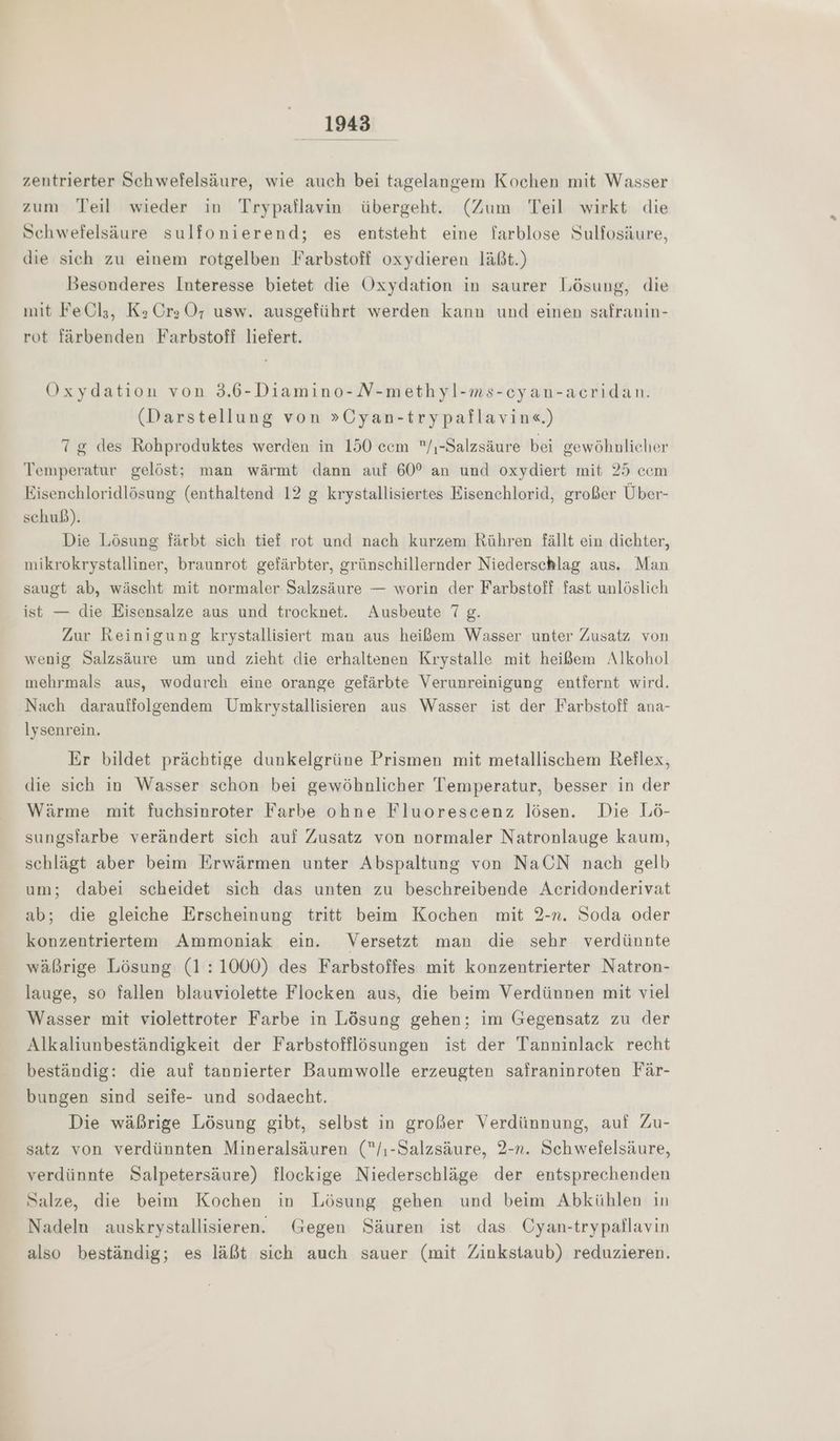zentrierter Schwefelsäure, wie auch bei tagelangem Kochen mit Wasser zum Teil wieder in Trypaflavin übergeht. (Zum Teil wirkt die Schwefelsäure sulfonierend; es entsteht eine farblose Sulfosäure, die sich zu einem rotgelben Farbstoff oxydieren läßt.) Besonderes Interesse bietet die Oxydation in saurer Lösung, die mit FeCl;, Kz Cr; OÖ, usw. ausgeführt werden kann und einen safranin- rot färbenden Farbstoff liefert. Oxydation von 3.6-Diamino-N-methyl-ms-cyan-acridan. (Darstellung von »Cyan-trypaflavin«.) 7 g des Rohproduktes werden in 150 cem /ı-Salzsäure bei gewöhnlicher Temperatur gelöst; man wärmt dann auf 60° an und oxydiert mit 25 ccm Eisenchloridlösung (enthaltend 12 g krystallisiertes Eisenchlorid, großer Über- schuß). Die Lösung färbt sich tief rot und nach kurzem Rühren fällt ein dichter, mikrokrystalliner, braunrot gefärbter, grünschillernder Niederschlag aus. Man saugt ab, wäscht mit normaler Salzsäure — worin der Farbstoff fast unlöslich ist — die Eisensalze aus und trocknet. Ausbeute 7 g. Zur Reinigung krystallisiert man aus heißem Wasser unter Zusatz von wenig Salzsäure um und zieht die erhaltenen Krystalle mit heißem Alkohol mehrmals aus, wodurch eine orange gefärbte Verunreinigung entfernt wird. Nach darauffolgendem Umkrystallisieren aus Wasser ist der Farbstoff ana- lysenrein, Er bildet prächtige dunkelgrüne Prismen mit metallischem Reflex, die sich in Wasser schon bei gewöhnlicher Temperatur, besser in der Wärme mit fuchsinroter Farbe ohne Fluorescenz lösen. Die Lö- sungsiarbe verändert sich auf Zusatz von normaler Natronlauge kaum, schlägt aber beim Erwärmen unter Abspaltung von NaCN nach gelb um; dabei scheidet sich das unten zu beschreibende Acridonderivat ab; die gleiche Erscheinung tritt beim Kochen mit 2-n. Soda oder konzentriertem Ammoniak ein. Versetzt man die sehr verdünnte wäßrige Lösung (1:1000) des Farbstoffes mit konzentrierter Natron- lauge, so fallen blauviolette Flocken aus, die beim Verdünnen mit viel Wasser mit violettroter Farbe in Lösung gehen; im Gegensatz zu der Alkaliunbeständigkeit der Farbstofflösungen ist der Tanninlack recht beständig: die auf tannierter Baumwolle erzeugten safraninroten Fär- bungen sind seife- und sodaecht. Die wäßrige Lösung gibt, selbst in großer Verdünnung, auf Zu- satz von verdünnten Mineralsäuren (/,-Salzsäure, 2-n. Schwefelsäure, verdünnte Salpetersäure) flockige Niederschläge der entsprechenden Salze, die beim Kochen in Lösung gehen und beim Abkühlen in Nadeln auskrystallisieren. Gegen Säuren ist das Cyan-trypaflavin also beständig; es läßt sich auch sauer (mit Zinkstaub) reduzieren.
