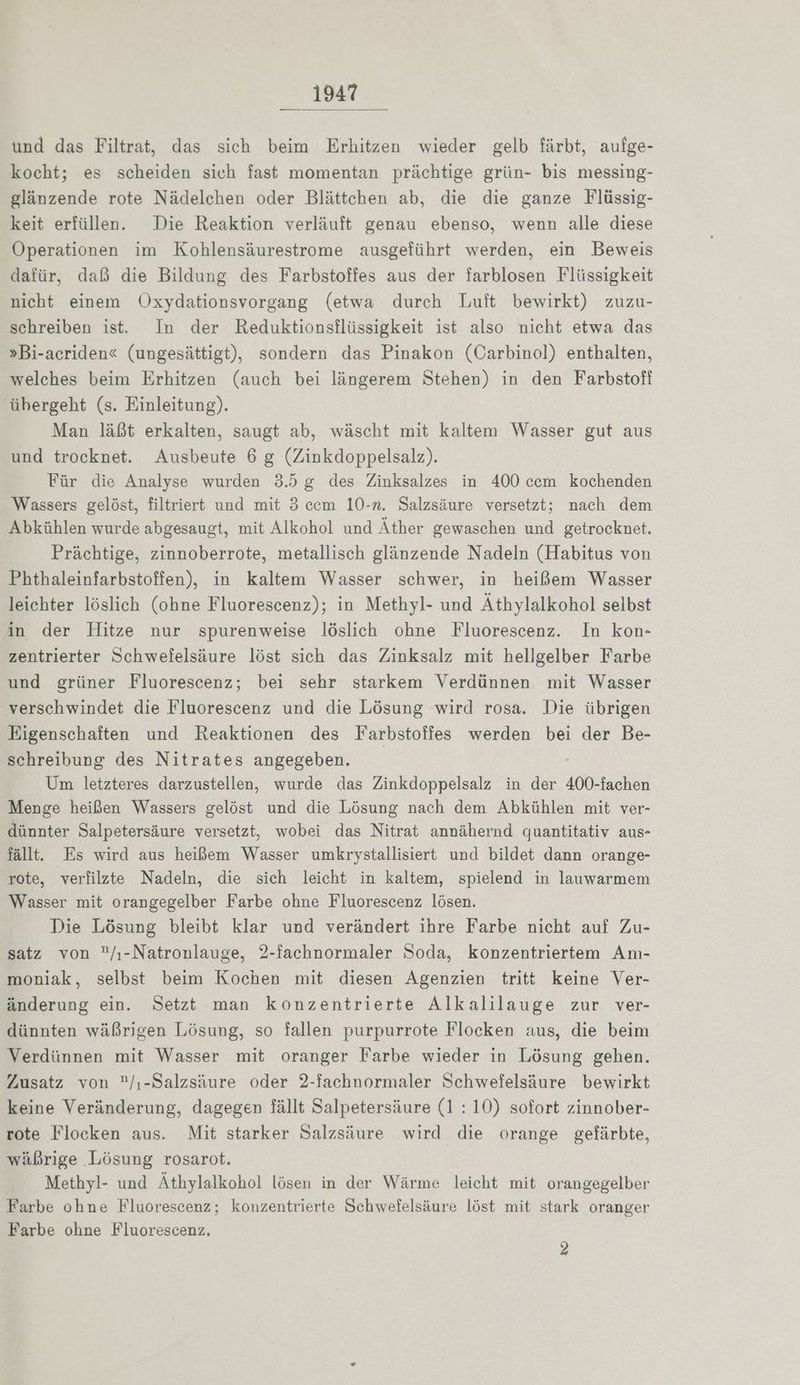 nsaRı und das Filtrat, das sich beim Erhitzen wieder gelb färbt, aufge- kocht; es scheiden sich fast momentan prächtige grün- bis messing- glänzende rote Nädelchen oder Blättchen ab, die die ganze Flüssig- keit erfüllen. Die Reaktion verläuft genau ebenso, wenn alle diese Operationen im Kohlensäurestrome ausgeführt werden, ein Beweis dafür, daß die Bildung des Farbstoffes aus der farblosen Flüssigkeit nicht einem ÖOxydationsvorgang (etwa durch Luft bewirkt) zuzu- schreiben ist. In der Reduktionsflüssigkeit ist also nicht etwa das »Bi-acriden« (ungesättigt), sondern das Pinakon (Carbinol) enthalten, welches beim Erhitzen (auch bei längerem Stehen) in den Farbstoff übergeht (s. Einleitung). Man läßt erkalten, saugt ab, wäscht mit kaltem Wasser gut aus und trocknet. Ausbeute 6 g (Zinkdoppelsalz). Für die Analyse wurden 3.5 g des Zinksalzes in 400 cem kochenden Wassers gelöst, filtriert und mit 3 ccm 10-n. Salzsäure versetzt; nach dem Abkühlen wurde abgesaugt, mit Alkohol und Äther gewaschen und getrocknet. Prächtige, zinnoberrote, metallisch glänzende Nadeln (Habitus von Phthaleinfarbstoffen), in kaltem Wasser schwer, in heißem Wasser leichter löslich (ohne Fluorescenz); in Methyl- und Äthylalkohol selbst in der Hitze nur spurenweise löslich ohne Fluorescenz. In kon- zentrierter Schwefelsäure löst sich das Zinksalz mit hellgelber Farbe und grüner Fluorescenz; bei sehr starkem Verdünnen mit Wasser verschwindet die Fluorescenz und die Lösung wird rosa. Die übrigen Eigenschaften und Reaktionen des Farbstoffes werden bei der Be- schreibung des Nitrates angegeben. Um letzteres darzustellen, wurde das Zinkdoppelsalz in der 400-fachen Menge heißen Wassers gelöst und die Lösung nach dem Abkühlen mit ver- dünnter Salpetersäure versetzt, wobei das Nitrat annähernd quantitativ aus- fällt. Es wird aus heißem Wasser umkrystallisiert und bildet dann orange- rote, verfilzte Nadeln, die sich leicht in kaltem, spielend in lauwarmem Wasser mit orangegelber Farbe ohne Fluorescenz lösen. Die Lösung bleibt klar und verändert ihre Farbe nicht auf Zu- satz von /ı-Natronlauge, 2-fachnormaler Soda, Konzentriertem Am- moniak, selbst beim Kochen mit diesen Agenzien tritt keine Ver- änderung ein. Setzt man konzentrierte Alkalilauge zur ver- dünnten wäßrigen Lösung, so fallen purpurrote Flocken aus, die beim Verdünnen mit Wasser mit oranger Farbe wieder in Lösung gehen. Zusatz von /,-Salzsäure oder 2-fachnormaler Schwefelsäure bewirkt keine Veränderung, dagegen fällt Salpetersäure (1:10) sofort zinnober- rote Flocken aus. Mit starker Salzsäure wird die orange gefärbte, wäßrige Lösung rosarot. Methyl- und Athylalkohol lösen in der Wärme leicht mit orangegelber Farbe ohne Fluorescenz; konzentrierte Schwefelsäure löst mit stark oranger Farbe ohne Fluorescenz.