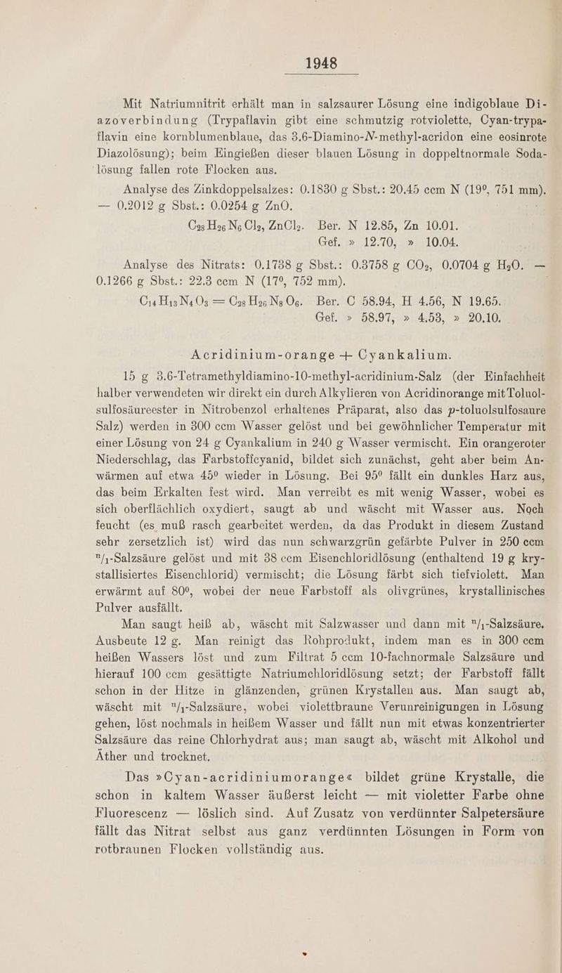Mit Natriumnitrit erhält man in salzsaurer Lösung eine indigoblaue Di- azoverbindung (Trypaflavin gibt eine schmutzig rotviolette, Cyan-trypa- flavin eine kornblumenblaue, das 3.6-Diamino-N-methyl-acridon eine eosinrote Diazolösung); beim Eingießen dieser blauen Lösung in doppeltnormale Soda- ‚lösung fallen rote Flocken aus. Analyse des Zinkdoppelsalzes: 0.1830 &amp; Sbst.: 20.45 cem N (19°, 751 am): — 0.2012 g Sbst.: 0.0254 g ZnO. Öag Has Ns Ola, ZnQl,. Ber. N 12.85, Zn 10.01. Gef. » 12.70, » 10.04. Analyse des Nitrats: 0.1738 g Sbst.: 0.3758 &amp; COs, 0.0704 g H,0. — 0.1266 g Shst.: 22.3 cem N (17°, 752 mm). | O4 H15 N4 Os — (09 Hs N; 1075 Ber. 16 58.94, H 4.56, N 19.65. Gef. » 58,97; 2.4.53, > 20.10. Acridinium-orange + Uyankalium. 15 g 3.6-Tetramethyldiamino-10-methyl-acridinium-Salz (der Einfachheit halber verwendeten wir direkt ein durch Alkylieren von Acridinorange mit Toluol- sulfosäureester in Nitrobenzol erhaltenes Präparat, also das p-toluolsulfosaure Salz) werden in 300 cem Wasser gelöst und bei gewöhnlicher Temperatur mit einer Lösung von 24 g Cyankalium in 240 g Wasser vermischt. Ein orangeroter Niederschlag, das Farbstoffeyanid, bildet sich zunächst, geht aber beim An- wärmen auf etwa 45° wieder in Lösung. Bei 95° fällt ein dunkles Harz aus, das beim Erkalten fest wird. Man verreibt es mit wenig Wasser, wobei es sich oberflächlich oxydiert, saugt ab und wäscht mit Wasser aus. Noch feucht (es muß rasch gearbeitet werden, da das Produkt in diesem Zustand sehr zersetzlich ist) wird das nun schwarzgrün gefärbte Pulver in 250 cem /,-Salzsäure gelöst und mit 38 ccm Eisenchloridlösung (enthaltend 19 g kry- stallisiertes Eisenchlorid) vermischt; die Lösung färbt sich tiefviolett. Man erwärmt auf 80%, wobei der neue Farbstoff als olivgrünes, krystallinisches Pulver ausfällt. Man saugt heiß ab, wäscht mit Salzwasser und dann mit /,-Salzsäure. Ausbeute 12 g. Man reinigt das Rohprodukt, indem man es in 300 cem heißen Wassers löst und zum Filtrat 5 cem 10-fachnormale Salzsäure und hierauf 100 cem gesättigte Natriumchloridlösung setzt; der Farbstoff fällt schon in der Hitze in glänzenden, grünen Krystallen aus. Man saugt ab, wäscht mit /ı-Salzsäure, wobei violettbraune Verunreinigungen in Lösung gehen, löst nochmals in heißem Wasser und fällt nun mit etwas konzentrierter Salzsäure das reine Chlorhydrat aus; man saugt ab, wäscht mit Alkohol und Äther und trocknet. Das »Cyan-acridiniumorange« bildet grüne Krystalle, die schon in kaltem Wasser äußerst leicht — mit violetter Farbe ohne Fluorescenz — löslich sind. Auf Zusatz von verdünnter Salpetersäure fällt das Nitrat selbst aus ganz verdünnten Lösungen in Form von rotbraunen Flocken vollständig aus.