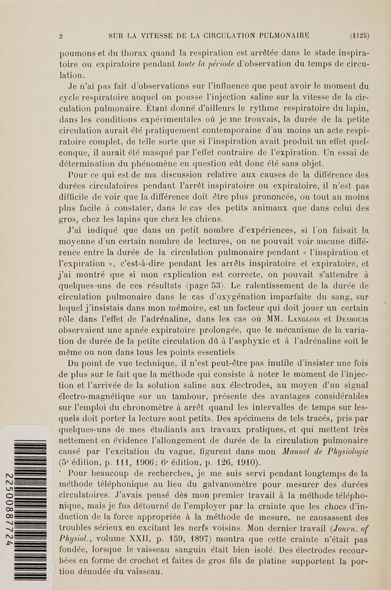 72288006 WNNNANNUN poumons et du thorax quand la respiration est arrêtée dans le stade inspira- toire ou expiratoire pendant toute la période d'observation du temps de cireu- lation. Je n’ai pas fait d'observations sur l’influence que peut avoir le moment du cycle respiratoire auquel on pousse l'injection saline sur la vitesse de la cir- culation pulmonaire. Étant donné d’ailleurs le rythme respiratoire du lapin, dans les conditions expérimentales où je me trouvais, la durée de la petite circulation aurait été pratiquement contemporaine d'au moins un acte respi- ratoire complet, de telle sorte que si l'inspiration avait produit un effet quel- conque, il aurait été masqué par l’effet contraire de l'expiration. Un essai de détermination du phénomène en question eût donc été sans objet. Pour ce qui est de ma discussion relative aux causes de la différence des durées circulatoires pendant l’arrêt inspiratoire ou expiratoire, il n’est pas difficile de voir que la différence doit être plus prononcée, ou tout au moins plus facile à constater, dans le cas des petits animaux que dans celui des gros, chez les lapins que chez les chiens. J’ai indiqué que dans un petit nombre d'expériences, si l'on faisait la moyenne d'un certain nombre de lectures, on ne pouvait voir aucune diffé- rence entre la durée de la circulation pulmonaire pendant « l'inspiration et l'expiration », c’est-à-dire pendant les arrêts inspiratoire et expiratoire, et j'ai montré que si mon explication est correcte, on pouvait s’attendre à quelques-uns de ces résultats (page 53). Le ralentissement de la durée de circulation pulmonaire dans le cas d’oxygénation imparfaite du sang, sur lequel j’insistais dans mon mémoire, est un facteur qui doit jouer un certain rôle dans l’effet de l’adrénaline, dans les cas où MM. Laxezors et Despouis observaient une apnée expiratoire prolongée, que le mécanisme de la varia- tion de durée de la petite circulation dù à l’asphyxie et à l’adrénaline soit le même ou non dans tous les points essentiels. Du point de vue technique, il n’est peut-être pas inutile d’insister une fois de plus sur le fait que la méthode qui consiste à noter le moment de l’injec- tion et l’arrivée de la solution saline aux électrodes, au moyen d’un signal électro-magnétique sur un tambour, présente des avantages considérables sur emploi du chronomètre à arrêt quand les intervalles de temps sur les- quels doit porter la lecture sont petits. Des spécimens de tels tracés, pris par quelques-uns de mes étudiants aux travaux pratiques, et qui mettent très nettement en évidence l’allongement de durée de la circulation pulmonaire causé par l'excitation du vague, figurent dans mon Manuel de Physiologie Pour beaucoup de recherches, je me suis servi pendant longtemps de la méthode téléphonique au lieu du galvanomètre pour mesurer des durées nique, mais je fus détourné de l’employer par la crainte que les chocs d’in- duction de la force appropriée à la méthode de mesure, ne causassent des troubles sérieux en excitant les nerfs voisins. Mon dernier travail (Journ. of Physiol., volume XXII, p. 159, 1897) montra que cette crainte n’était pas fondée, lorsque le vaisseau sanguin était bien isolé. Des électrodes recour- bées en forme de crochet et faites de gros fils de platine supportent la por- tion dénudée du vaisseau.