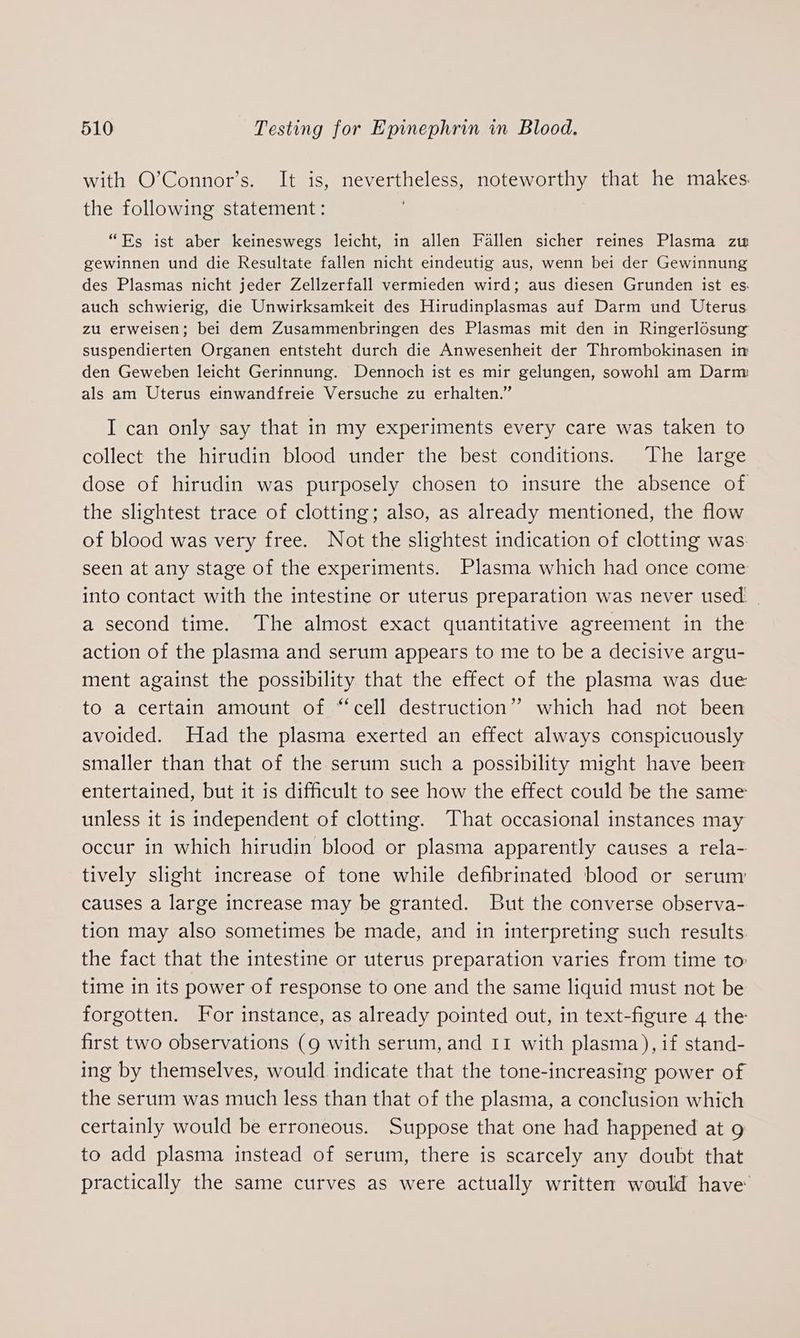 with O’Connor’s. It is, nevertheless, noteworthy that he makes. the following statement: “Es ist aber keineswegs leicht, in allen Fallen sicher reines Plasma zw gewinnen und die Resultate fallen nicht eindeutig aus, wenn bei der Gewinnung des Plasmas nicht jeder Zellzerfall vermieden wird; aus diesen Grunden ist es. auch schwierig, die Unwirksamkeit des Hirudinplasmas auf Darm und Uterus zu erweisen; bei dem Zusammenbringen des Plasmas mit den in Ringerlosung suspendierten Organen entsteht durch die Anwesenheit der Thrombokinasen in den Geweben leicht Gerinnung. Dennoch ist es mir gelungen, sowohl am Darm als am Uterus einwandfreie Versuche zu erhalten.” I can only say that in my experiments every care was taken to collect the hirudin blood under the best conditions. The large dose of hirudin was purposely chosen to insure the absence of the slightest trace of clotting; also, as already mentioned, the flow of blood was very free. Not the slightest indication of clotting was: seen at any stage of the experiments. Plasma which had once come into contact with the intestine or uterus preparation was never used. a second time. The almost exact quantitative agreement in the action of the plasma and serum appears to me to be a decisive argu- ment against the possibility that the effect of the plasma was due to a certain amount of “cell destruction” which had not been avoided. Had the plasma exerted an effect always conspicuously smaller than that of the serum such a possibility might have been entertained, but it is difficult to see how the effect could be the same unless it is independent of clotting. That occasional instances may occur in which hirudin blood or plasma apparently causes a rela- tively slight increase of tone while defibrinated blood or serum causes a large increase may be granted. But the converse observa- tion may also sometimes be made, and in interpreting such results. the fact that the intestine or uterus preparation varies from time to time in its power of response to one and the same liquid must not be forgotten. For instance, as already pointed out, in text-figure 4 the first two observations (g with serum, and 11 with plasma), if stand- ing by themselves, would indicate that the tone-increasing power of the serum was much less than that of the plasma, a conclusion which certainly would be erroneous. Suppose that one had happened at g to add plasma instead of serum, there is scarcely any doubt that practically the same curves as were actually written would have