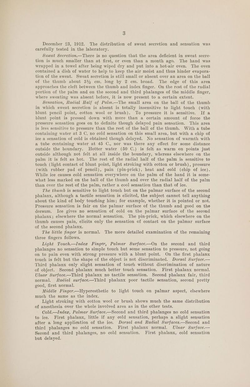 December 23, 1912. The distribution of sweat secretion and sensation was carefully tested in the laboratory. Sweat Secretion.—There is no question that the area deficient in sweat secre- tion is much smaller than at first, or even than a month ago. The hand was wrapped in a towel after being wiped dry and put into a hot-air oven. The oven contained a dish of water to help to keep the air moist and thus hinder evapora- tion of the sweat. Sweat secretion is still small or absent over an area on the ball of the thumb about 3% em. long by 2 cm. broad. The edge of this area approaches the cleft between the thumb and index finger. On the rest of the radial portion of the palm and on the second and third phalanges of the middle finger, where sweating was absent before, it is now present to a certain extent. Sensation, Radial Half of Palm.—The small area on the ball of the thumb in which sweat secretion is absent is totally insensitive to light touch (with blunt pencil point, cotton wool or brush). To pressure it is sensitive. If a blunt point is pressed down with more than a certain amount of force the pressure sensation goes on to definite though delayed pain sensation. This area is less sensitive to pressure than the rest of the ball of the thumb. With a tube containing water at 3 C. no cold sensation on this small area, but with a chip of ice a sensation of cold is obtained though delayed. No sensation of warmth with a tube containing water at 45 C., nor was there any effect for some distance outside the boundary. Hotter water (50 C.) is felt as warm on points just outside although not felt at all inside the boundary, whereas elsewhere on the palm it is felt as hot. The rest of the radial half of the palm is sensitive to touch (light contact of blunt point, light stroking with cotton or brush), pressure (with rubber pad of pencil), pain (pin-prick), heat and cold (chip of ice). While ice causes cold sensation everywhere on the palm of the hand it is some- what less marked on the ball of the thumb and over the radial half of the palm than over the rest of the palm, rather a cool sensation than that of ice. The thumb is sensitive to light touch but on the palmar surface of the second phalanx, although a tactile sensation is elicited, the subject cannot tell anything about the kind of body touching him; for example, whether it is pointed or not. Pressure sensation is fair on the palmar surface of the thumb and good on the dorsum. Ice gives no sensation of cold on the palmar surface of the second phalanx; elsewhere the normal sensation. The pin-prick, which elsewhere on the thumb causes pain, elicits only the sensation of contact on the palmar surface of the second phalanx. The little finger is normal. The more detailed examination of the remaining three fingers follows. Iight Touch—Index Finger, Palmar Surface—On the second and third phalanges no sensation to simple touch but some sensation to pressure, not going on to pain even with strong pressure with a blunt point. On the first phalanx touch is felt but the shape of the object is not discriminated. Dorsal Surface.— Third phalanx only slight sensation of touch without discrimination of nature of object. Second phalanx much better touch sensation. First phalanx normal. Ulnar Surface—Third phalanx no tactile sensation. Second phalanx fair, third normal. Radial surface—Third phalanx poor tactile sensation, second pretty good, first normal. Middle Finger.—Hyperesthetic to light touch on palmar aspect, elsewhere much the same as the index. Light stroking with cotton wool or brush shows much the same distribution of anesthesia over the whole involved area as in the other tests. Cold.—Index, Palmar Surface-—Second and third phalanges no cold sensation to ice. First phalanx, little if any cold sensation, perhaps a slight sensation after a long application of the ice. Dorsal and Radial Surfaces.—Second and third phalanges no cold sensation. First phalanx normal. Ulnar Surface.— Second and third phalanges, no cold sensation. First phalanx, cold sensation but delayed.