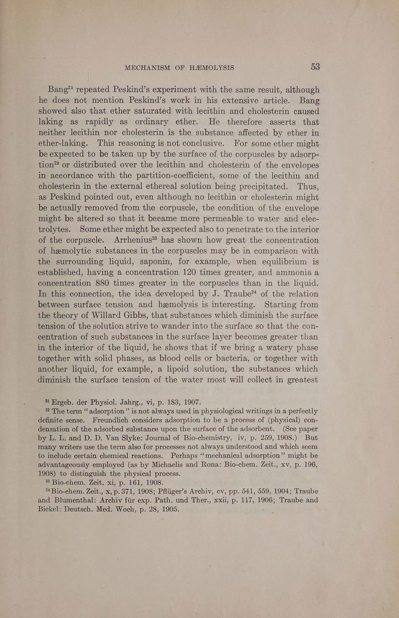 Bang” repeated Peskind’s experiment with the same result, although he does not mention Peskind’s work in his extensive article. Bang showed also that ether saturated with lecithin and cholesterin caused laking as rapidly as ordinary ether. He therefore asserts that neither lecithin nor cholesterin is the substance affected by ether in ether-laking. This reasoning is not conclusive. For some ether might be expected to be taken up by the surface of the corpuscles by adsorp- tion™ or distributed over the lecithin and cholesterin of the envelopes in accordance with the partition-coefficient, some of the lecithin and cholesterin in the external ethereal solution being precipitated. Thus, as Peskind pointed out, even although no lecithin or cholesterin might be actually removed from the corpuscle, the condition of the envelope might be altered so that it became more permeable to water and elec- trolytes. Some ether might be expected also to penetrate to the interior of the corpuscle. Arrhenius” has shown how great the concentration of hemolytic substances in the corpuscles may be in comparison with the surrounding liquid, saponin, for example, when equilibrium is established, having a concentration 120 times greater, and ammonia a concentration 880 times greater in the corpuscles than in the liquid. In this connection, the idea developed by J. Traube™ of the relation between surface tension and hemolysis is interesting. Starting from the theory of Willard Gibbs, that substances which diminish the surface tension of the solution strive to wander into the surface so that the con- centration of such substances in the surface layer becomes greater than in the interior of the liquid, he shows that if we bring a watery phase together with solid phases, as blood cells or bacteria, or together with another liquid, for example, a lipoid solution, the substances which diminish the surface tension of the water most will collect in greatest 4 Ergeb. der Physiol. Jahrg,, vi, p. 183, 1907. 2 The term “adsorption” is not always used in physiological writings in a perfectly definite sense. Freundlich considers adsorption to be a process of (physical) con- densation of the adsorbed substance upon the surface of the adsorbent. (See paper by L. L. and D. D. Van Slyke: Journal of Bio-chemistry, iv, p. 259, 1908.) But many writers use the term also for processes not always understood and which seem to include certain chemical reactions. Perhaps ‘mechanical adsorption” might be advantageousiy employed (as by Michaelis and Rona: Bio-chem. Zeit., xv, p. 196, 1908) to distinguish the physical process. *3 Bio-chem. Zeit, xi, p. 161, 1908. 4 Bio-chem. Zeit., x, p.371, 1908; Pfliiger’s Archiv, cv, pp. 541, 559, 1904; Traube and Blumenthal: Archiv fiir exp. Path. und Ther., xxii, p. 117, 1906; Traube and Bickel: Deutsch. Med. Woch, p. 28, 1905.