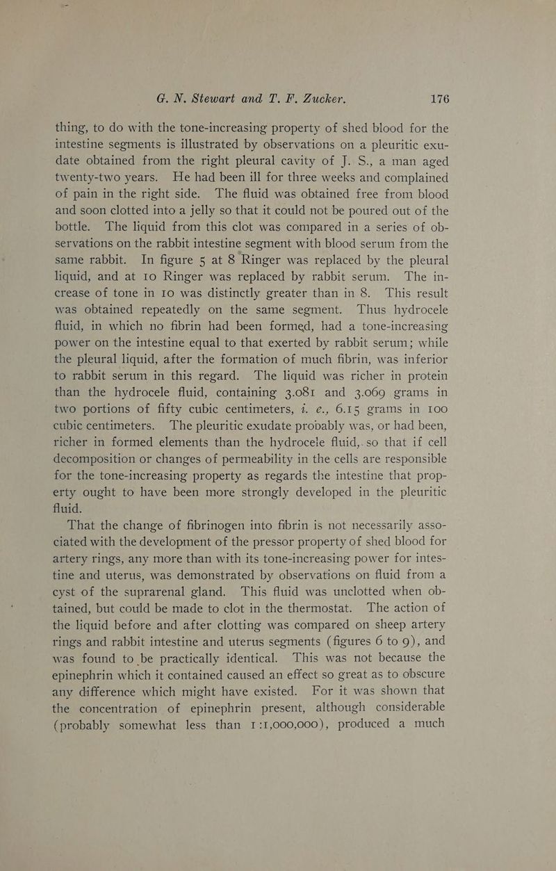 thing, to do with the tone-increasing property of shed blood for the intestine segments is illustrated by observations on a pleuritic exu- date obtained from the right pleural cavity of J. S., a man aged twenty-two years. He had been ill for three weeks and complained of pain in the right side. The fluid was obtained free from blood and soon clotted into a jelly so that it could not be poured out of the bottle. The liquid from this clot was compared in a series of ob- servations on the rabbit intestine segment with blood serum from the same rabbit. In figure 5 at 8 Ringer was replaced by the pleural liquid, and at 10 Ringer was replaced by rabbit serum. The in- crease of tone in 10 was distinctly greater than in 8. This result was obtained repeatedly on the same segment. Thus hydrocele fluid, in which no fibrin had been formed, had a tone-increasing power on the intestine equal to that exerted by rabbit serum; while the pleural liquid, after the formation of much fibrin, was inferior to rabbit serum in this regard. The liquid was richer in protein than the hydrocele fluid, containing 3.081 and 3.069 grams in two portions of fifty cubic centimeters, 7. ¢., 6.15 grams in 100 cubic centimeters. The pleuritic exudate propably was, or had been, richer in formed elements than the hydrocete fluid,.so that if cell decomposition or changes of permeability in the cells are responsible for the tone-increasing property as regards the intestine that prop- erty ought to have been more strongly developed in the pleuritic fluid. That the change of fibrinogen into fibrin is not necessarily asso- ciated with the development of the pressor property of shed blood for artery rings, any more than with its tone-increasing power for intes- tine and uterus, was demonstrated by observations on fluid from a cyst of the suprarenal gland. This fluid was unclotted when ob- tained, but could be made to clot in the thermostat. The action of the liquid before and after clotting was compared on sheep artery rings and rabbit intestine and uterus segments (figures 6 to 9), and was found to be practically identical. This was not because the epinephrin which it contained caused an effect so great as to obscure any difference which might have existed. For it was shown that the concentration of epinephrin present, although considerable (probably somewhat less than 1:1,000,000), produced a much