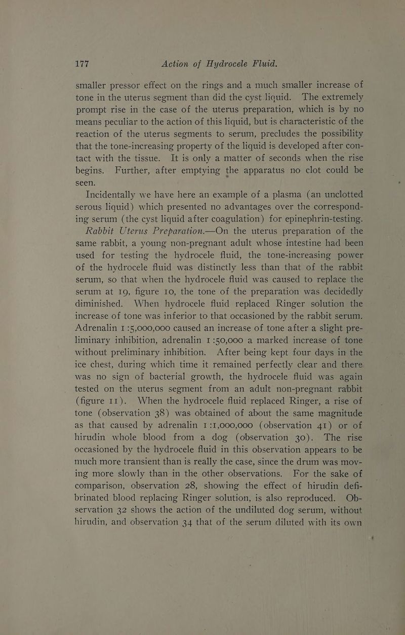 smaller pressor effect on the rings and a much smaller increase of tone in the uterus segment than did the cyst liquid. The extremely prompt rise in the case of the uterus preparation, which is by no means peculiar to the action of this liquid, but is characteristic of the reaction of the uterus segments to serum, precludes the possibility that the tone-increasing property of the liquid is developed after con- tact with the tissue. It is only a matter of seconds when the rise begins. Further, after emptying the apparatus no clot could be seen. Incidentally we have here an example of a plasma (an unclotted serous liquid) which presented no advantages over the correspond- ing serum (the cyst liquid after coagulation) for epinephrin-testing. Rabbit Uterus Preparation.—On the uterus preparation of the same rabbit, a young non-pregnant adult whose intestine had been used for testing the hydrocele fluid, the tone-increasing power of the hydrocele fluid was distinctly less than that of the rabbit serum, so that when the hydrocele fluid was caused to replace the serum at 19, figure 10, the tone of the preparation was decidedly diminished. When hydrocele fluid replaced Ringer solution the increase of tone was inferior to that occasioned by the rabbit serum. Adrenalin I :5,000,000 caused an increase of tone after a slight pre- liminary inhibition, adrenalin 1:50,000 a marked increase of tone without preliminary inhibition. After being kept four days in the ice chest, during which time it remained perfectly clear and there was no sign of bacterial growth, the hydrocele fluid was again tested on the uterus segment from an adult non-pregnant rabbit (figure 11). When the hydrocele fluid replaced Ringer, a rise of tone (observation 38) was obtained of about the same magnitude as that caused by adrenalin 1:1,000,000 (observation 41) or of hirudin whole blood from a dog (observation 30). The rise occasioned by the hydrocele fluid in this observation appears to be much more transient than is really the case, since the drum was mov- ing more slowly than in the other observations. For the sake of comparison, observation 28, showing the effect of hirudin defi- brinated blood replacing Ringer solution, is also reproduced. Ob- servation 32 shows the action of the undiluted dog serum, without hirudin, and observation 34 that of the serum diluted with its own