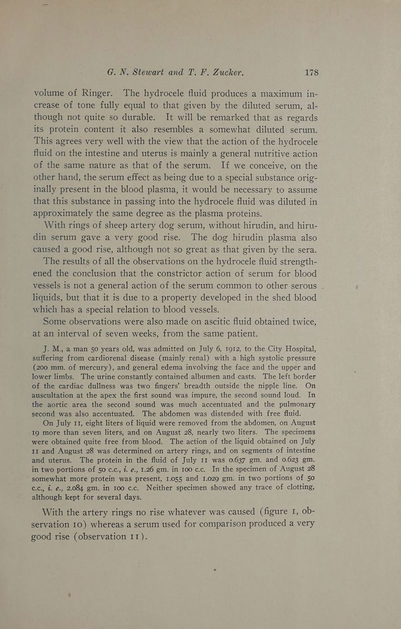 volume of Ringer. The hydrocele fluid produces a maximum in- crease of tone fully equal to that given by the diluted serum, al- though not quite so durable. It will be remarked that as regards its protein content it also resembles a somewhat diluted serum. This agrees very well with the view that the action of the hydrocele fluid on the intestine and uterus is mainly a general nutritive action of the same nature as that of the serum. If we conceive, on the other hand, the serum effect as being due to a special substance orig- inally present in the blood plasma, it would be necessary to assume - that this substance in passing into the hydroceie fluid was diluted in approximately the same degree as the plasma proteins. With rings of sheep artery dog serum, without hirudin, and hiru- din serum gave a very good rise. The dog hirudin plasma also caused a good rise, although not so great as that given by the sera. The results of all the observations on the hydrocele fluid strength- ened the conclusion that the constrictor action of serum for blood vessels is not a general action of the serum common to other serous . liquids, but that it is due to a property developed in the shed blood which has a special relation to blood vessels. Some observations were also made on ascitic fluid obtained twice, at an interval of seven weeks, from the same patient. J. M., a man 50 years old, was admitted on July 6, 1912, to the City Hospital, suffering from cardiorenal disease (mainly renal) with a high systolic pressure (200 mm. of mercury), and general edema involving the face and the upper and lower limbs. The urine constantly contained albumen and casts. The left border of the cardiac dullness was two fingers’ breadth outside the nipple line. On auscultation at the apex the first sound was impure, the second sound loud. In the aortic area the second sound was much accentuated and the pulmonary second was also accentuated. The abdomen was distended with free fluid. On July 11, eight liters of liquid were removed from the abdomen, on August 19 more than seven liters, and on August 28, nearly two liters. The specimens were obtained quite free from blood. The action of the liquid obtained on July 11 and August 28 was determined on artery rings, and on segments of intestine and uterus. The protein in the fluid of July 11 was 0.637 gm. and 0.623 gm. in two portions of 50 c.c., 4. ¢., 1.26 gm. in 100 c.c. In the specimen of August 28 somewhat more protein was present, 1.055 and 1.029 gm. in two portions of 50 c.c., 4. @., 2.084 gm. in 100 c.c. Neither specimen showed any trace of clotting, although kept for several days. With the artery rings no rise whatever was caused (figure I, ob- servation 10) whereas a serum used for comparison produced a very good rise (observation IT).